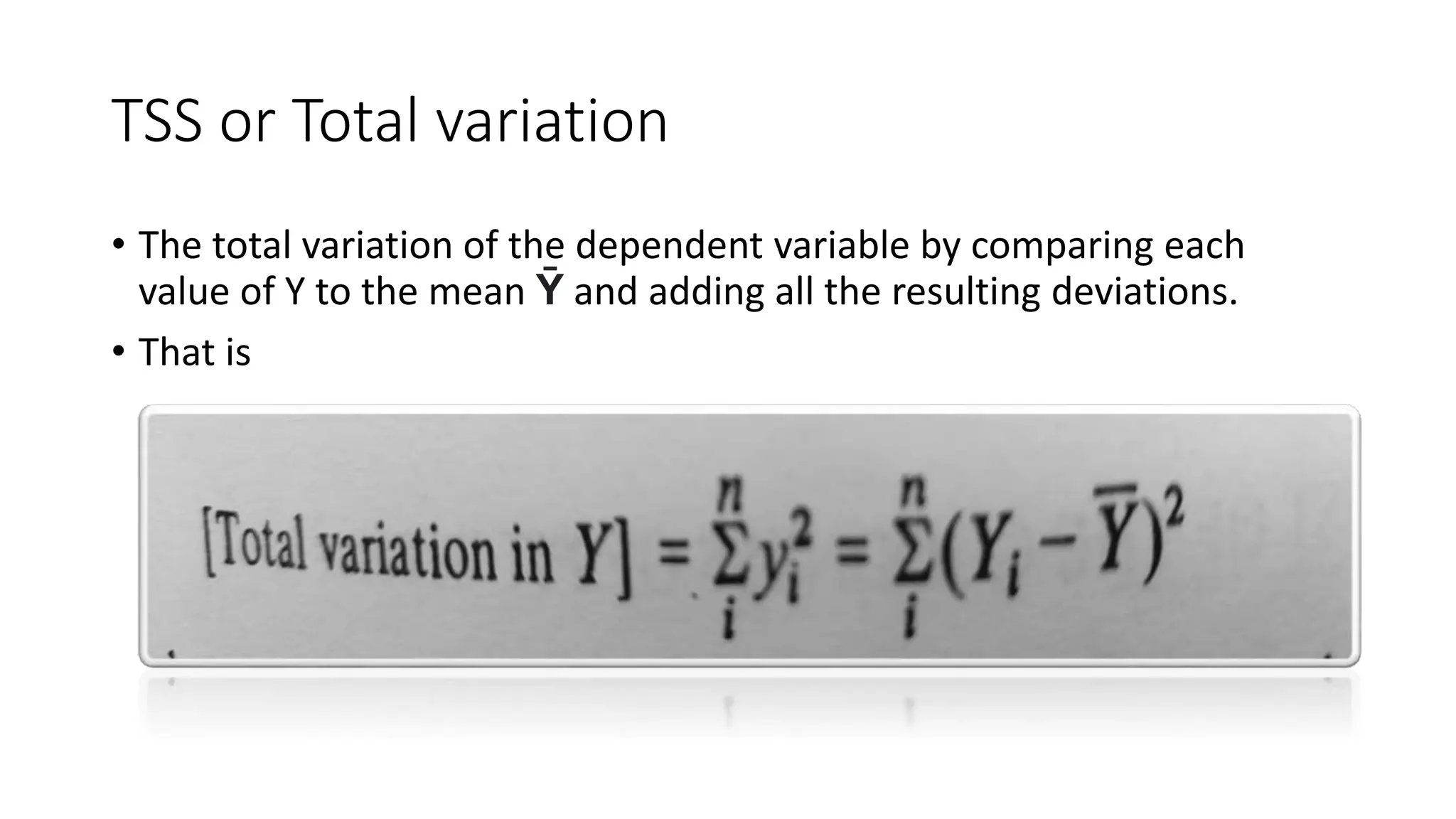 TSS or Total variation
• The total variation of the dependent variable by comparing each
value of Y to the mean Ȳ and adding all the resulting deviations.
• That is