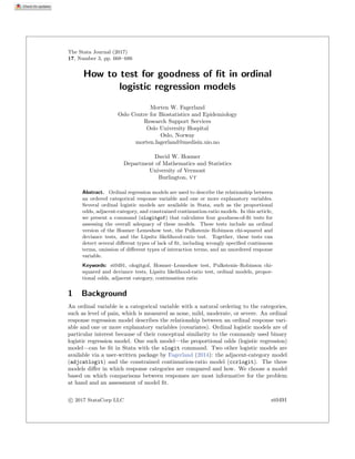 The Stata Journal (2017)
17, Number 3, pp. 668–686
How to test for goodness of ﬁt in ordinal
logistic regression models
Morten W. Fagerland
Oslo Centre for Biostatistics and Epidemiology
Research Support Services
Oslo University Hospital
Oslo, Norway
morten.fagerland@medisin.uio.no
David W. Hosmer
Department of Mathematics and Statistics
University of Vermont
Burlington, VT
Abstract. Ordinal regression models are used to describe the relationship between
an ordered categorical response variable and one or more explanatory variables.
Several ordinal logistic models are available in Stata, such as the proportional
odds, adjacent-category, and constrained continuation-ratio models. In this article,
we present a command (ologitgof) that calculates four goodness-of-ﬁt tests for
assessing the overall adequacy of these models. These tests include an ordinal
version of the Hosmer–Lemeshow test, the Pulkstenis–Robinson chi-squared and
deviance tests, and the Lipsitz likelihood-ratio test. Together, these tests can
detect several diﬀerent types of lack of ﬁt, including wrongly speciﬁed continuous
terms, omission of diﬀerent types of interaction terms, and an unordered response
variable.
Keywords: st0491, ologitgof, Hosmer–Lemeshow test, Pulkstenis–Robinson chi-
squared and deviance tests, Lipsitz likelihood-ratio test, ordinal models, propor-
tional odds, adjacent category, continuation ratio
1 Background
An ordinal variable is a categorical variable with a natural ordering to the categories,
such as level of pain, which is measured as none, mild, moderate, or severe. An ordinal
response regression model describes the relationship between an ordinal response vari-
able and one or more explanatory variables (covariates). Ordinal logistic models are of
particular interest because of their conceptual similarity to the commonly used binary
logistic regression model. One such model—the proportional odds (logistic regression)
model—can be ﬁt in Stata with the ologit command. Two other logistic models are
available via a user-written package by Fagerland (2014): the adjacent-category model
(adjcatlogit) and the constrained continuation-ratio model (ccrlogit). The three
models diﬀer in which response categories are compared and how. We choose a model
based on which comparisons between responses are most informative for the problem
at hand and an assessment of model ﬁt.
c
 2017 StataCorp LLC st0491
 