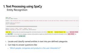 1. Locate and classify named entities in text into pre-defined categories
2. Can help to answer questions like:
• “Which people, companies and products is the user interested in?”
1. Text Processing using SpaCy
Entity Recognition
 
