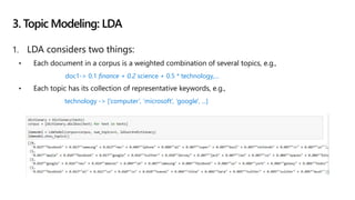 1. LDA considers two things:
• Each document in a corpus is a weighted combination of several topics, e.g.,
doc1-> 0.1 finance + 0.2 science + 0.5 * technology,…
• Each topic has its collection of representative keywords, e.g.,
technology -> [‘computer’, ‘microsoft’, ‘google', ...]
3. Topic Modeling: LDA
 