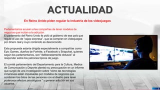 Pedro Armijo
ACTUALIDAD
2
En Reino Unido piden regular la industria de los videojuegos
Parlamentarios acusan a las compañías de tener modelos de
negocios que incitan a la adicción.
El parlamento del Reino Unido le pidió al gobierno de ese país que
regule el uso de “cajas sorpresa”, que se compran en videojuegos
por dinero real y cuyo contenido es desconocido.
Esta propuesta estaría dirigida especialmente a compañías como
Epic Games, dueños de Fortnite, a Facebook y Snapchat, quienes
según los parlamentarios, son "deliberadamente obtusos" al
responder sobre los patrones típicos de juego.
El comité parlamentario del Departamento para la Cultura, Medios
de Comunicación y Deporte planteó su preocupación en un informe
que surgió de una investigación sobre "cómo las tecnologías
inmersivas están impulsadas por modelos de negocios que
combinan los datos de las personas con el diseño para tener
poderosos efectos psicológicos ” y generar adicción en sus
usuarios.
 