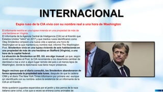 Pedro Armijo
INTERNACIONAL
3
Espía ruso de la CIA vivía con su nombre real a una hora de Washington
El informante residía en una lujosa vivienda en una propiedad de más de
una hectárea en Virginia.
El informante de la Agencia Central de Inteligencia (CIA) en el Kremlin que
Estados Unidos "retiró" en 2017 y que medios rusos identificaron como
Oleg Smolenkov empezó una nueva vida a apenas una hora de
Washington en la que mantenía su nombre real, informó The Washington
Post. Smolenkov vivía en una lujosa vivienda de seis habitaciones en
una propiedad de más de una hectárea en Stafford (Virginia), a una
hora de la capital federal.
La situación de Smolenkov en EE. UU. era algo inusual, ya que, según
reveló este martes el Post, la CIA recomienda a los desertores cambiar de
identidad e irse a vivir a algún lugar remoto del país o al menos lejos de
Washington, donde la diplomacia rusa tiene mayor presencia.
Según vecinos que el diario consultó, los Smolenkov abandonaron de
forma apresurada la propiedad este lunes, después de que la cadena
CNN y el diario The New York Times informaron por primera vez -aunque
sin identificarlo con su nombre- sobre la existencia de un informante de la
CIA en el Kremlin.
Atrás quedaron juguetes esparcidos por el jardín y dos perros de la raza
italiana cane corso, a los que a veces se entrena como animales de
 