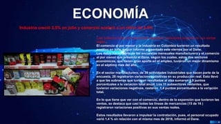 Pedro Armijo
ECONOMÍA
4
Industria creció 3,5% en julio y comercio aceleró a un ritmo de 8,5%
Casi todas las líneas de mercancías registraron variaciones positivas en sus ventas
reales.
El comercio al por menor y la industria en Colombia tuvieron un resultado
positivo en julio, según informe presentado este viernes por el Dane.
Los datos hacen parte de las encuestas mensuales manufacturera y el comercio
al por menor que presenta el Dane, según los cuales, estos dos sectores
económicos, que tienen gran aporte en el empleo, tuvieron un mejor dinamismo
en el séptimo mes del año.
En el sector manufacturero, de 39 actividades industriales que hacen parte de la
encuesta, 28 registraron variaciones positivas en su producción real. Esto llevó
a que las subramas que tuvieron resultados al alza sumaran 4,9 puntos
porcentuales a la variación total anual. Los 11 subsectores restantes, que
tuvieron variaciones negativas, restaron 1,4 puntos porcentuales a la variación
total.
En lo que tiene que ver con el comercio, dentro de la expansión que tuvieron las
ventas, se destaca que casi todas las líneas de mercancías (15 de 16 )
registraron variaciones positivas en sus ventas reales.
Estos resultados llevaron a impulsar la contratación, pues, el personal ocupado
varió 1,4 % en relación con el mismo mes de 2018, informó el Dane.
 