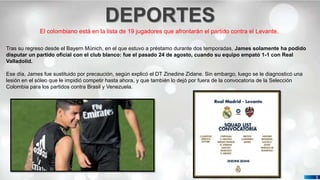 Pedro Armijo
DEPORTES
5
El colombiano está en la lista de 19 jugadores que afrontarán el partido contra el Levante.
Tras su regreso desde el Bayern Múnich, en el que estuvo a préstamo durante dos temporadas, James solamente ha podido
disputar un partido oficial con el club blanco: fue el pasado 24 de agosto, cuando su equipo empató 1-1 con Real
Valladolid.
Ese día, James fue sustituido por precaución, según explicó el DT Zinedine Zidane. Sin embargo, luego se le diagnosticó una
lesión en el sóleo que le impidió competir hasta ahora, y que también lo dejó por fuera de la convocatoria de la Selección
Colombia para los partidos contra Brasil y Venezuela.
 