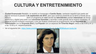 Pedro Armijo
CULTURA Y ENTRETENIMIENTO
• Ciudad Enamorada Medellín. le rendirá un homenaje a Camilo Sesto, cantautor español que partió del
mundo terrenal el pasado 8 de septiembre de 2019, pero que continúa presente en la tierra a través de su
música. Será un programa en vivo donde los televidentes podrán interactuar de forma
telefónica y digital para pedir sus canciones favoritas y recordar a este grande de la música romántica. El
especial tendrá invitados sorpresas y una vez finalice continuará la programación de La Viejoteca de
Telemedellín con la Orquesta Sinú y La Popular con un especial del Charrito Negro; estos a las 9:00 p.m. y
a las 10:00 p.m. respectivamente.
• Ver el siguiente link: https://www.youtube.com/watch?v=Sk_K_G-MeXE&feature=youtu.be
7
 