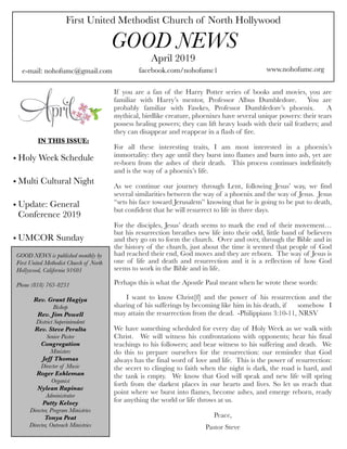 First United Methodist Church of North Hollywood
GOOD NEWS
e-mail: nohofumc@gmail.com
April 2019
facebook.com/nohofumc1 www.nohofumc.org
IN THIS ISSUE:
• Holy Week Schedule
• Multi Cultural Night
• Update: General
Conference 2019
• UMCOR Sunday
GOOD NEWS is published monthly by
First United Methodist Church of North
Hollywood, California 91601
Phone (818) 763-8231
Rev. Grant Hagiya
Bishop
Rev. Jim Powell
District Superintendent
Rev. Steve Peralta
Senior Pastor
Congregation
Ministers
Jeff Thomas
Director of Music
Roger Eshleman
Organist
Nylean Rapinac
Administrator
Patty Kelsey
Director, Program Ministries
Tonya Peat
Director, Outreach Ministries
If you are a fan of the Harry Potter series of books and movies, you are
familiar with Harry’s mentor, Professor Albus Dumbledore. You are
probably familiar with Fawkes, Professor Dumbledore’s phoenix. A
mythical, birdlike creature, phoenixes have several unique powers: their tears
possess healing powers; they can lift heavy loads with their tail feathers; and
they can disappear and reappear in a flash of fire.
For all these interesting traits, I am most interested in a phoenix’s
immortality: they age until they burst into flames and burn into ash, yet are
re-born from the ashes of their death. This process continues indefinitely
and is the way of a phoenix’s life.
As we continue our journey through Lent, following Jesus’ way, we find
several similarities between the way of a phoenix and the way of Jesus. Jesus
“sets his face toward Jerusalem” knowing that he is going to be put to death,
but confident that he will resurrect to life in three days.
For the disciples, Jesus’ death seems to mark the end of their movement…
but his resurrection breathes new life into their odd, little band of believers
and they go on to form the church. Over and over, through the Bible and in
the history of the church, just about the time it seemed that people of God
had reached their end, God moves and they are reborn. The way of Jesus is
one of life and death and resurrection and it is a reflection of how God
seems to work in the Bible and in life.
Perhaps this is what the Apostle Paul meant when he wrote these words:
I want to know Christ[f]  and the power of his resurrection and the
sharing of his sufferings by becoming like him in his death, if 
 somehow I
may attain the resurrection from the dead. -Philippians 3:10-11, NRSV
We have something scheduled for every day of Holy Week as we walk with
Christ. We will witness his confrontations with opponents; hear his final
teachings to his followers; and bear witness to his suffering and death. We
do this to prepare ourselves for the resurrection: our reminder that God
always has the final word of love and life. This is the power of resurrection:
the secret to clinging to faith when the night is dark, the road is hard, and
the tank is empty. We know that God will speak and new life will spring
forth from the darkest places in our hearts and lives. So let us reach that
point where we burst into flames, become ashes, and emerge reborn, ready
for anything the world or life throws at us.
Peace,
Pastor Steve
 