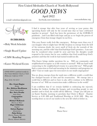 First United Methodist Church of North Hollywood
GOOD NEWS
e-mail: nohofumc@gmail.com
April 2022
facebook.com/nohofumc1 www.nohofumc.org
IN THIS ISSUE:
• Holy Week Schedule
• Single Board Update
• UMW Reading Program
• Easter Weekend Events
GOOD NEWS is published monthly by
First United Methodist Church of North
Hollywood, California 91601
Phone (818) 763-8231
Rev. Grant Hagiya
Bishop
Rev. Melissa MacKinnon
District Superintendent
Rev. Steve Peralta
Senior Pastor
Congregation
Ministers
Michael McKenzie
Director of Music
Roger Eshleman
Organist
Nylean Rapinac
Administrator
Patty Kelsey
Director, Program Ministries
Tonya Peat
Director, Outreach Ministries
I find it strange that after four years of serving as your pastor, this
upcoming Easter will only be the second time that we have celebrated
together in person! Such has been the persistence of the COVID-19
pandemic…and I am filled with hope and joy as we begin the process of
emergence from that strange chapter in our lives.
This year, Easter really feels like emergence. Perhaps more than ever, I
can imagine what it might have felt like for Jesus to emerge from the hell
of his torturous death: the sweet smell of fresh air, the warmth of the
morning sun, and the relief that God had kept God’s promises. I am sure
that he wondered what would be next and how the disciples would
respond to his return; but he was confident that God would keep God’s
promises and that the work he had started would not die.
This Easter brings similar questions for us. Will our community and
neighborhood recognize us as life returns to normal? Will our hard work
connecting to the neighborhood resume in a powerful way? Will people
find a connection to God and meaning in the ministries and programs we
offer? Can we make space for newcomers in our small congregation?
You see, Jesus emerges from the tomb into a different world: a world that
has changed because of him and his resurrection. We emerge into a
world that is different and we have to ask, will it continue to be different
because of us? Will our resurrection make a difference in the world?
I am confident that if we remain faithful to embracing the rejected,
healing the broken, feeding the hungry, and reconciling people to one
another and to God, the world will be different. I hope you will join us
on Easter Sunday morning to proclaim that Christ is Risen! (Sunrise
Service at 6:30 AM and Traditional Worship at 10:30 AM) May our
worship draw us out of our tombs to the new life which is before us.
Peace,
Pastor Steve
 