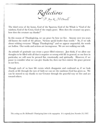 Reﬂections

! Joey K. "Donald

The third verse of the hymn, God of the Sparrow, God of the Whale is “God of the
rainbow, God of the Cross, God of the empty grave.  How does the creature say grace,
how does the creature say thanks?”
In this season of Thanksgiving, we say grace by how we live.  Anyone over ten years
old knows the truth of the phrase, “Actions speak louder than words.”  So, if we talk
about wishing everyone “Happy Thanksgiving!” and we appear ungrateful, the words
are hollow.  Our works and actions are incongruous.  We are not walking our talk.
An attitude of gratitude can create a grace ﬁlled existence.  Just think, if we allow our
thoughts to be ﬁlled with all that is negative or wrong with life in general, or our lives in
particular, we will soon be pressed ﬂat, emotionally and spiritually.   However, if we
pause to consider what we can give thanks for, then our lives mirror the grace present
in our lives.
Though each of us have life events which disappoint and confound us, if we look
closely at life through the eyes of faith we can see the rainbows God has given us.  We
can be moved to say thanks to our Creator through the graceful way we live and act
toward others.

This writing was Dr. McDonald’s Thanksgiving Letter to the congregation. It is originally from November 24, 1997.

 