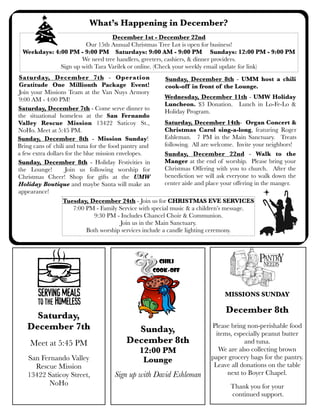 What’s Happening in December?
December 1st - December 22nd
Our 15th Annual Christmas Tree Lot is open for business!
Weekdays: 4:00 PM - 9:00 PM Saturdays: 9:00 AM - 9:00 PM Sundays: 12:00 PM - 9:00 PM
We need tree handlers, greeters, cashiers, & dinner providers.
Sign up with Tara Varilek or online. (Check your weekly email update for link)
Saturday, December 7th - Operation
Sunday, December 8th - UMM host a chili
Gratitude One Millionth Package Event!
cook-off in front of the Lounge.
Join your Missions Team at the Van Nuys Armory
Wednesday, December 11th - UMW Holiday
9:00 AM - 4:00 PM!
Luncheon. $3 Donation. Lunch in Lo-Fe-Lo &
Saturday, December 7th - Come serve dinner to
Holiday Program.
the situational homeless at the San Fernando
Saturday, December 14th- Organ Concert &
Valley Rescue Mission 13422 Saticoy St.,
Christmas Carol sing-a-long, featuring Roger
NoHo. Meet at 5:45 PM.
Eshleman. 7 PM in the Main Sanctuary. Treats
Sunday, December 8th - Mission Sunday!
following. All are welcome. Invite your neighbors!
Bring cans of chili and tuna for the food pantry and
a few extra dollars for the blue mission envelopes.
Sunday, December 22nd - Walk to the
Manger at the end of worship. Please bring your
Sunday, December 8th - Holiday Festivities in
Christmas Offering with you to church. After the
the Lounge!
Join us following worship for
benediction we will ask everyone to walk down the
Christmas Cheer! Shop for gifts at the UMW
center aisle and place your offering in the manger.
Holiday Boutique and maybe Santa will make an
appearance!
Tuesday, December 24th - Join us for CHRISTMAS EVE SERVICES
7:00 PM - Family Service with special music & a children’s message.
9:30 PM - Includes Chancel Choir & Communion.
Join us in the Main Sanctuary.
Both worship services include a candle lighting ceremony.

MISSIONS SUNDAY

Saturday,
December 7th
Meet at 5:45 PM
San Fernando Valley
Rescue Mission
13422 Saticoy Street,
NoHo

December 8th
Sunday,
December 8th
12:00 PM
Lounge
Sign up with David Eshleman

Please bring non-perishable food
items, especially peanut butter
and tuna.
We are also collecting brown
paper grocery bags for the pantry.
Leave all donations on the table
next to Boyer Chapel.
Thank you for your
continued support.

 