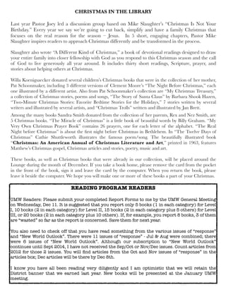 CHRISTMAS IN THE LIBRARY
Last year Pastor Joey led a discussion group based on Mike Slaughter’s “Christmas Is Not Your
Birthday.” Every year we say we’re going to cut back, simplify and have a family Christmas that
focuses on the real reason for the season – Jesus. In 5 short, engaging chapters, Pastor Mike
Slaughter inspires readers to approach Christmas differently and be transformed in the process.
Slaughter also wrote “A Different Kind of Christmas,” a book of devotional readings designed to draw
your entire family into closer fellowship with God as you respond to this Christmas season and the call
of God to live generously all year around. It includes thirty short readings, Scripture, prayer, and
stories about helping others at Christmas.
Willa Koenigsaecker donated several children’s Christmas books that were in the collection of her mother,
Pat Schoonmaker, including 3 different versions of Clement Moore’s “The Night Before Christmas,” each
one illustrated by a different artist. Also from Pat Schoonmaker’s collection are “My Christmas Treasury,”
a collection of Christmas stories, poems and songs, “The Story of Santa Claus” by Barbara Shook Hazen,
“Two-Minute Christmas Stories: Favorite Bedtime Stories for the Holidays,” 7 stories written by several
writers and illustrated by several artists, and “Christmas Trolls” written and illustrated by Jan Brett.
Among the many books Sandra Smith donated from the collection of her parents, Rex and Nez Smith, are
5 Christmas books. “The Miracle of Christmas” is a little book of beautiful words by Billy Graham. “My
Very Own Christmas Prayer Book” contains 26 prayers, one for each letter of the alphabet. “The Real
Night before Christmas” is about the ﬁrst night before Christmas in Bethlehem. In “The Twelve Days of
Christmas” Cathie Shuttleworth illustrates the famous poem/song. The beautifully illustrated book
“Christmas: An American Annual of Christmas Literature and Art,” printed in 1963, features
Matthew’s Christmas gospel, Christmas articles and stories, poetry, music and art.
These books, as well as Christmas books that were already in our collection, will be placed around the
Lounge during the month of December. If you take a book home, please remove the card from the pocket
in the front of the book, sign it and leave the card by the computer. When you return the book, please
leave it beside the computer. We hope you will make one or more of these books a part of your Christmas.

READING PROGRAM READERS
UMW Readers: Please submit your completed Report Forms to me by the UMW General Meeting
on Wednesday, Dec 11. It is suggested that you report only 5 books (1 in each category) for Level
I, 10 books (2 in each category) for Level II, 15 books (2 in each category plus 5 others) for Level
III, or 20 books (2 in each category plus 10 others). If, for example, you report 8 books, 3 of them
are “wasted” so far as the report is concerned. Save them for next year.
You also need to check off that you have read something from the various issues of “response”
and “New World Outlook”. There were 11 issues of “response” - Jul & Aug were combined; there
were 6 issues of “New World Outlook”. Although our subscription to “New World Outlook”
continues until Sept 2014, I have not received the Sep/Oct or Nov/Dec issues. Count articles from
2012 for those 2 issues. You will ﬁnd articles from the Oct and Nov issues of “response” in the
articles box; Dec articles will be there by Dec 8th.
I know you have all been reading very diligently and I am optimistic that we will retain the
District banner that we earned last year. New books will be presented at the January UMW
meeting.

 