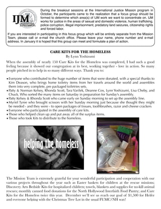 During the breakout sessions at the International Justice Mission program in
October, the participants came to the realization that a focus group should be
formed to determine which area(s) of IJM work we want to concentrate on. IJM
works for justice in the areas of sexual and domestic violence, human trafﬁcking,
police corruption, illegal imprisonment, predatory land seizures, citizenship rights
and forced labor.
If you are interested in participating in this focus group which will be entirely separate from the Mission
Team, please call or e-mail the church ofﬁce. Please leave your name, phone number and e-mail
address. In January it is hoped that this group can meet and formulate a plan of action.

CARE KITS FOR THE HOMELESS
By Lynn Yoshizumi
When the assembly of nearly 150 Care Kits for the Homeless was completed, I had such a good
feeling because it showed our congregation at its best, working together - love in action. So many
people pitched in to help in so many different ways. Thank you to:
 

• Everyone who contributed to the huge number of items that were donated, with a special thanks to
Kim Deason, who brings home toiletry items from her travels around the world and assembles
them into very complete, pre packaged toiletries sets.
• Patty & Norman Kelsey, Rhonda Scott, Tara Varilek, Deanne Cox, Lynn Yoshizumi, Lisa Cheby, and
Chuck. Who sorted the many items on Saturday in preparation for Sunday’s assembly.
• Patty Kelsey & Rhonda Scott who came early on Sunday morning to set up the assembly line.
• Myriel Tyree who brought scissors with her Sunday morning just because she thought they might
be needed - and they were - to open packages of tissues, toothbrushes, razor and cheese crackers
• Everyone who participated in the assembly of care kits.
• Those who helped clean up and put away all of the surplus items.
• Those who took Kits to distribute to the homeless.

The Mission Team is extremely grateful for your wonderful participation and cooperation with our
various projects throughout the year such as Easter baskets for children at the rescue missions;
Discovery Arts Bedside Kits for hospitalized children; towels, blankets and supplies for no-kill animal
rescues; monthly canned food donations for the North Hollywood Interfaith Food Pantry; and Care
Kits for the Homeless twice this year. December we’ll see us reach our goal of $1,500 for Heifer
and everyone helping with the Christmas Tree Lot in the usual FUMC/NH way!

 
