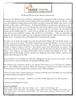 By Rachel Mottaz & The Sunday School Class
In the past the Mission Team and I have challenged the congregation with an amount to raise or

a certain amount of animals to send to Heifer International during the season of Advent.  This
year, the Children’s Sunday School and I will be running a Living Gift Market after service every
Sunday in December until Christmas.  A Living Gift Market is an alternative gift giving event.  I
was inspired by it because, as we are already knee deep in the holiday season, I’ve been checking
my list of gifts to buy for over a month now.  If you are like me, you have a list of people for
whom you buy holiday gifts for… and if you are still like me, you have those people on your list
who need or want absolutely nothing…like my Dad or my Grandma…  They are impossible to
shop for.  But then I get caught up in the shopping or buying and lose sight of what the season is
really about…being generous and thinking about and loving other people.
So what can we do for the people who want for and need nothing?  We can donate money to a
worthy cause in their honor. The Heifer International Living Gift Market is an event that sells
income-producing animals like goats, bees, chicks and heifers.  The animals go to resource poor
families working to improve their lives.  You donate money that will purchase an animal.  You
can honor a friend or loved one with a beautiful card that describes the gift you bought in their
honor.  You empower an impoverished family with an animal and training in its care.  The
family shares its knowledge and the animal’s ﬁrst offspring with another family.  And the next. 
Heifer calls it Passing on the Gift. 
In your bulletin every Sunday, you will ﬁnd a Shopping List that you can use to plan.  On the
back of that is a list of animals that the Living Gift Market offers.
We will also have ornaments made by our Sunday School that you can purchase for a dollar a
piece.  The children have a goal of selling 100 ornaments so that they can send two shares of a
heifer in honor of their Sunday School teachers Letha, Willa and Jackie. 
And if you just want to donate money, any amount will help, just write Heifer on your offering
envelopes during the month of December.
So that brings me to my goal…  I think we can collect $1500 again this year.  Please join me. 
Thank you and Happy New Year!
ANIMALS OFFERED:
Heifer - $500 or Share - $50 / Pig - $120 or Share - $10	 / Llama - $150 or Share - $20
Water Buffalo - $250 or Share $25 / Tree Seedlings - $60 or Share - $10 / Trio of Rabbits - $60 or Share - $10
Goat - $120 or Share - $10 / Sheep - $120 or Share - $10 / Starter Flock of Chicks or Ducks or Geese - $20
Honeybees - $30

 
