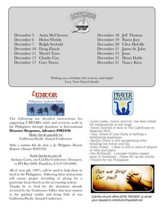 December 5
December 6
December 7
December 10
December 11
December 17
December 17

Anita McChesney
Helen Wirthh
Ralph Seybold	
Doug Eboch
Myriel Tyree
Charlie Cox
Cary Noren

December 18
December 19
December 20
December 21
December 25
December 31
December 31

Jeff Thomas
Pastor Joey
Clive Melville
James St. John
Jesus
Henri Doble
Nancy Kien

Wishing you a birthday that is merry and bright!
Love, Your Church Family

The following are detailed instructions for
supporting UMCOR's relief and recovery work in
the Philippines through donations to International
Disaster Response, Advance #982450:
Make checks payable to:
California-Paciﬁc Annual Conference
Make a notation that the check is for Philippines Disaster
Response (Advance #982450)
Send checks in care of:
Archana Carey, our Cal-Pac Conference Treasurer,
to PO Box 6006, Pasadena, CA 91102-6006.
All of your gift, 100%, will be used to help those in
need in the Philippines.  Following these instructions
will ensure proper recording of giving for a
particular local church in the accounting system.
Thanks be to God for the donations already
received by the Conference Ofﬁce that bear witness
to the spiritual vitality and living faith of our
California-Paciﬁc Annual Conference.

‧Laura Lesko, cancer survivor, has been tested
for malignancies in her lungs.
‧Nancy Gatchell is back at The Lighthouse on
Magnolia Blvd.
‧Amy, friend of Lisa Cheby is battling a
debilitating depression.
‧Marilyn Fabre is still recuperating after
breaking her femur and hip.
‧Patty Kelsey’s Mom is still in need of prayers
of calm and peace.
‧Sue McDonald’s younger brother passed
away in November. Please lift up her family.
‧Prayers for the Philippines

Call the church ofﬁce (818) 763-8231 or email
your request to nohofumc@pacbell.net

 