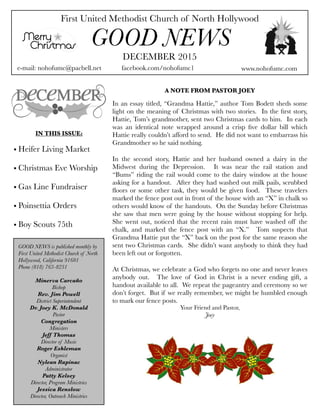 First United Methodist Church of North Hollywood
GOOD NEWS
e-mail: nohofumc@pacbell.net
DECEMBER 2015
facebook.com/nohofumc1 www.nohofumc.com
IN THIS ISSUE:
• Heifer Living Market
• Christmas Eve Worship
• Gas Line Fundraiser
• Poinsettia Orders
• Boy Scouts 75th
A NOTE FROM PASTOR JOEY
In an essay titled, “Grandma Hattie,” author Tom Bodett sheds some
light on the meaning of Christmas with two stories.  In the ﬁrst story,
Hattie, Tom’s grandmother, sent two Christmas cards to him.  In each
was an identical note wrapped around a crisp ﬁve dollar bill which
Hattie really couldn’t afford to send.  He did not want to embarrass his
Grandmother so he said nothing.
In the second story, Hattie and her husband owned a dairy in the
Midwest during the Depression.   It was near the rail station and
“Bums” riding the rail would come to the dairy window at the house
asking for a handout.  After they had washed out milk pails, scrubbed
ﬂoors or some other task, they would be given food.  These travelers
marked the fence post out in front of the house with an “X” in chalk so
others would know of the handouts.  On the Sunday before Christmas
she saw that men were going by the house without stopping for help. 
She went out, noticed that the recent rain must have washed off the
chalk, and marked the fence post with an “X.”   Tom suspects that
Grandma Hattie put the “X” back on the post for the same reason she
sent two Christmas cards.  She didn’t want anybody to think they had
been left out or forgotten.
At Christmas, we celebrate a God who forgets no one and never leaves
anybody out.   The love of God in Christ is a never ending gift, a
handout available to all.  We repeat the pageantry and ceremony so we
don’t forget.  But if we really remember, we might be humbled enough
to mark our fence posts.
Your Friend and Pastor,
Joey
GOOD NEWS is published monthly by
First United Methodist Church of North
Hollywood, California 91601
Phone (818) 763-8231
Minerva Carcaño
Bishop
Rev. Jim Powell
District Superintendent
Dr. Joey K. McDonald
Pastor
Congregation
Ministers
Jeff Thomas
Director of Music
Roger Eshleman
Organist
Nylean Rapinac
Administrator
Patty Kelsey
Director, Program Ministries
Jessica Renslow
Director, Outreach Ministries
 