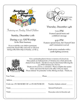 Thursday, December 24th
7:00 PM
Features special music and
a children’s message
9:30 PM
Features special music, the Chancel Choir
and Communion is served
Each service concludes with a
candle lighting ceremony
Featuring our Sunday School Children
Sunday, December 20th
During 10:30 AM Worship
In the Main Sanctuary
If you would like your child to participate,
contact the church oﬃce and come to rehearsal
during coﬀee fellowship on Sunday, 12/6 & 13.
Give a poinsettia plant in honor or memory of a loved one.
These plants are fashioned into a Christmas tree which adorns the
chancel of our church. The ﬂowers may be taken home following the
9:30 PM Christmas Eve Service.
Thank you for your $10.00 donation. Please complete the section
below and return the form to the oﬃce with your check.
Please indicate “for poinsettia” on the oﬀering envelope. Thank you.
Your Name________________________________ Phone ______________________________
Address _______________________________________________________________________
Circle one: (IN MEMORY OF) or (IN HONOR OF) Number of plants ordered _______
Name _________________________________________ Amount Enclosed $ ____________
Name _________________________________________ Please place orders by December 15th
 