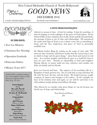 First United Methodist Church of North Hollywood
GOOD NEWS
e-mail: nohofumc@pacbell.net
DECEMBER 2016
facebook.com/nohofumc1 www.nohofumc.com
IN THIS ISSUE:
• Tree Lot Ministry
• Christmas Eve Worship
• Operation Gratitude
• Poinsettia Orders
• Mission Team 2017
A NOTE FROM PASTOR JOEY
Advent is a season of time.  A time for waiting.  A time for watching.  A
time for hoping, to catch a glimpse of the grace of God in Jesus.  In the
Christ Child, in later ministry, then in life, death and life beyond death,
the message of Jesus is one of time and relationships.  He announced
the realm and reign of God as not a future event, but as something at
hand, and the love, forgiveness and grace of God as personally
available now.
Dr. Martin Luther King, Jr. writing on the usage of time said, “We
must use time creatively- and forever realize that the current time is one
in which to hope and do great things.”  Jesus lived and moved in real
time.  As a teacher, prophet and healer he gave us a model for how to
best use one’s time.   Namely in relationship to God and neighbor. 
During Advent, we pause amid our busy existence and consider our
faith, our family and our friends.
Jesus was focused and busy.  The urgency of his teachings tells of a
Kingdom at hand, present now.  Yet, he took time to stop and share his
life with the least, the lost, and the lonely.  He healed outcasts, sought
company of sinners and strangers to his culture.  In the examples we
have of his ministry, time and again, we are told he used time to be
with ordinary people giving extraordinary blessings.
This Advent let us consider what great things we can do because our
God is one of hope and relationships.
Your Friend and Pastor,
Joey
GOOD NEWS is published monthly by
First United Methodist Church of North
Hollywood, California 91601
Phone (818) 763-8231
Grant Hagiya
Bishop
Rev. Jim Powell
District Superintendent
Dr. Joey K. McDonald
Pastor
Congregation
Ministers
Jeff Thomas
Director of Music
Roger Eshleman
Organist
Nylean Rapinac
Administrator
Patty Kelsey
Director, Program Ministries
Tonya Peat
Director, Outreach Ministries
 