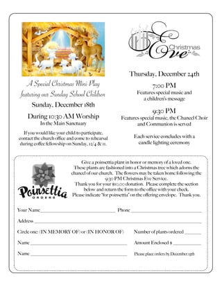 Thursday, December 24th
7:00 PM
Features special music and
a children’s message
9:30 PM
Features special music, the Chancel Choir
and Communion is served
Each service concludes with a
candle lighting ceremony
A Special Christmas Mini-Play
featuring our Sunday School Children
Sunday, December 18th
During 10:30 AM Worship
In the Main Sanctuary
If you would like your child to participate,
contact the church office and come to rehearsal
during coffee fellowship on Sunday, 12/4 & 11.
Give a poinsettia plant in honor or memory of a loved one.
These plants are fashioned into a Christmas tree which adorns the
chancel of our church. The flowers may be taken home following the
9:30 PM Christmas Eve Service.
Thank you for your $10.00 donation. Please complete the section
below and return the form to the office with your check.
Please indicate “for poinsettia” on the offering envelope. Thank you.
Your Name________________________________ Phone ______________________________
Address _______________________________________________________________________
Circle one: (IN MEMORY OF) or (IN HONOR OF) Number of plants ordered _______
Name _________________________________________ Amount Enclosed $ ____________
Name _________________________________________ Please place orders by December 15th
 