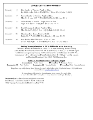 OPPORTUNITIES FOR WORSHIP
	 	 	
December	 2	 First Sunday of Advent. Purple or Blue.
	 	 	 Jer. 33:14-16; Ps. 25:1-10 (UMH 756); 1 Thess. 3:9-13; Luke 21:25-36
December	 9	 Second Sunday of Advent. Purple or Blue.
	 	 	 Mal. 3:1-4; Luke 1:68-79 (UMH 208); Phil. 1:3-11; Luke 3:1-6
December 	 16	 Third Sunday of Advent. Purple, Blue, or Pink.
	 	 	 Zeph. 3:14-20; Isa. 12:2-6; Phil. 4:4-7; Luke 3:7-18
December 	 23	 Fourth Sunday of Advent. Purple or Blue.
	 	 	 Mic. 5:2-5a; Ps. 80:1-7; Heb. 10:5-10; Luke 1:39-45, (46-55)
December 	 24	 Christmas Eve. Peace. White or Gold.
	 	 	 Isaiah 9:2-7; Ps. 96 (UMH 815), Titus 2:11-14; Luke 2:1-20
December	 30	 First Sunday After Christmas. White or Gold.
	 	 	 1 Sam. 2:18-20; Ps. 148 (UMH 861); Col. 3:12-17; Luke 2:41-52
Sunday Worship Services at 10:30 AM in the Main Sanctuary
Children’s Sunday School meets at 10:30 AM in the Community Room/Nursery
Adult Sunday School meets on the 2nd, 4th & 5th Sundays at 9:00 AM in Boyer Chapel
Children’s Message every Sunday 10:30 worship service and Christmas Eve 7:00 PM
Communion will be celebrated on December 2nd at 8:15 & 10:30 AM worship service,
and Sunday, December 24th - 11:00 PM Christmas Eve.
8:15 AM Worship Services in Boyer Chapel
	 	 	 December 2 - Pastor Steve	 	 December 9 - Norman Kelsey
December 16 - Patty Kelsey 	 December 23 - Sandra Smith 	 December 31st - Sandra Smith
Please have your articles for the Good News to the church office by December 17th for the January 2019 publication
or email them to pattyfumc@gmail.com
If you no longer wish to receive this publication, please contact the church office
or return this address label noting that we are to discontinue sending it. Thank you.
POSTMASTER - Please send changes of address to:
First United Methodist Church of North Hollywood
4832 Tujunga Avenue, North Hollywood, CA. 91601
 
