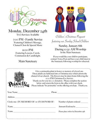 Monday, December 24th
Two Services Available
7:00 PM - Family Service
Featuring Children’s Message,
Chancel Choir & Special Music
11:00 PM
Featuring Lessons, Carols,
Communion & Candlelight.
Main Sanctuary
Children’s Christmas Pageant
featuring our Sunday School Children
Sunday, January 6th
During 10:30 AM Worship
In the Main Sanctuary
If you would like your child to participate,
contact Tonya Peat and have your child meet in
the Sanctuary following worship for rehearsal.
Give a poinsettia plant in honor or memory of a loved one.
These plants are fashioned into a Christmas tree which adorns the
chancel of our church. The ﬂowers may be taken home following the
11:00 PM Christmas Eve Service.
Thank you for your $10.00 donation. Please complete the section
below and return the form to the oﬃce with your check.
Please indicate “for poinsettia” on the oﬀering envelope. Thank you.
Your Name________________________________ Phone ______________________________
Address _______________________________________________________________________
Circle one: (IN MEMORY OF) or (IN HONOR OF) Number of plants ordered _______
Name _________________________________________ Amount Enclosed $ ____________
Name _________________________________________ Please place orders by December 15th
 