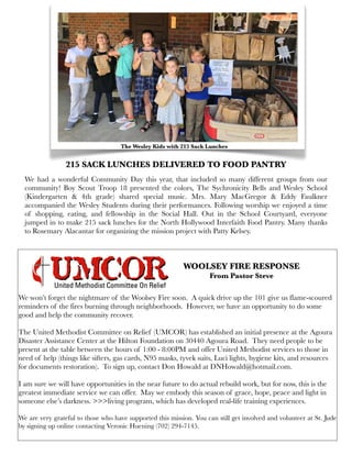215 SACK LUNCHES DELIVERED TO FOOD PANTRY
We had a wonderful Community Day this year, that included so many different groups from our
community! Boy Scout Troop 18 presented the colors, The Sychronicity Bells and Wesley School
(Kindergarten & 4th grade) shared special music. Mrs. Mary MacGregor & Eddy Faulkner
accompanied the Wesley Students during their performances. Following worship we enjoyed a time
of shopping, eating, and fellowship in the Social Hall. Out in the School Courtyard, everyone
jumped in to make 215 sack lunches for the North Hollywood Interfaith Food Pantry. Many thanks
to Rosemary Alacantar for organizing the mission project with Patty Kelsey.
We won’t forget the nightmare of the Woolsey Fire soon. A quick drive up the 101 give us flame-scoured
reminders of the fires burning through neighborhoods. However, we have an opportunity to do some
good and help the community recover.
The United Methodist Committee on Relief (UMCOR) has established an initial presence at the Agoura
Disaster Assistance Center at the Hilton Foundation on 30440 Agoura Road. They need people to be
present at the table between the hours of 1:00 - 8:00PM and offer United Methodist services to those in
need of help (things like sifters, gas cards, N95 masks, tyvek suits, Luci lights, hygiene kits, and resources
for documents restoration). To sign up, contact Don Howald at DNHowald@hotmail.com.
I am sure we will have opportunities in the near future to do actual rebuild work, but for now, this is the
greatest immediate service we can offer. May we embody this season of grace, hope, peace and light in
someone else’s darkness. >>>living program, which has developed real-life training experiences.
 
We are very grateful to those who have supported this mission. You can still get involved and volunteer at St. Jude
by signing up online contacting Veronic Huening (702) 294-7145.
The Wesley Kids with 215 Sack Lunches
WOOLSEY FIRE RESPONSE
From Pastor Steve
 