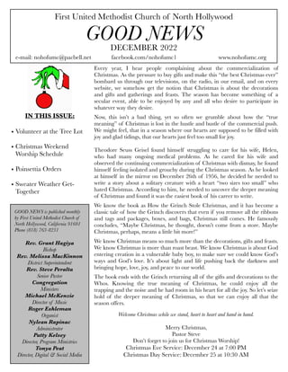 First United Methodist Church of North Hollywood
GOOD NEWS
e-mail: nohofumc@pacbell.net
DECEMBER 2022
facebook.com/nohofumc1 www.nohofumc.org
IN THIS ISSUE:
• Volunteer at the Tree Lot
• Christmas Weekend
Worship Schedule
• Poinsettia Orders
• Sweater Weather Get-
Together
GOOD NEWS is published monthly
by First United Methodist Church of
North Hollywood, California 91601
Phone (818) 763-8231
Rev. Grant Hagiya
Bishop
Rev. Melissa MacKinnon
District Superintendent
Rev. Steve Peralta
Senior Pastor
Congregation
Ministers
Michael McKenzie
Director of Music
Roger Eshleman
Organist
Nylean Rapinac
Administrator
Patty Kelsey
Director, Program Ministries
Tonya Peat
Director, Digital & Social Media
Every year, I hear people complaining about the commercialization of
Christmas. As the pressure to buy gifts and make this “the best Christmas ever”
bombard us through our televisions, on the radio, in our email, and on every
website, we somehow get the notion that Christmas is about the decorations
and gifts and gatherings and feasts. The season has become something of a
secular event, able to be enjoyed by any and all who desire to participate in
whatever way they desire.
Now, this isn’t a bad thing, yet so often we grumble about how the “true
meaning” of Christmas is lost in the hustle and bustle of the commercial push.
We might feel, that in a season where our hearts are supposed to be filled with
joy and glad tidings, that our hearts just feel too small for joy.
Theodore Seuss Geisel found himself struggling to care for his wife, Helen,
who had many ongoing medical problems. As he cared for his wife and
observed the continuing commercialization of Christmas with dismay, he found
himself feeling isolated and grouchy during the Christmas season. As he looked
at himself in the mirror on December 26th of 1956, he decided he needed to
write a story about a solitary creature with a heart “two sizes too small” who
hated Christmas. According to him, he needed to uncover the deeper meaning
of Christmas and found it was the easiest book of his career to write.
We know the book as How the Grinch Stole Christmas, and it has become a
classic tale of how the Grinch discovers that even if you remove all the ribbons
and tags and packages, boxes, and bags, Christmas still comes. He famously
concludes, “Maybe Christmas, he thought, doesn’t come from a store. Maybe
Christmas, perhaps, means a little bit more!”
We know Christmas means so much more than the decorations, gifts and feasts.
We know Christmas is more than roast beast. We know Christmas is about God
entering creation in a vulnerable baby boy, to make sure we could know God’s
ways and God’s love. It’s about light and life pushing back the darkness and
bringing hope, love, joy, and peace to our world.
The book ends with the Grinch returning all of the gifts and decorations to the
Whos. Knowing the true meaning of Christmas, he could enjoy all the
trapping and the noise and he had room in his heart for all the joy. So let’s seize
hold of the deeper meaning of Christmas, so that we can enjoy all that the
season offers.
Welcome Christmas while we stand, heart to heart and hand in hand.
Merry Christmas,
Pastor Steve
Don’t forget to join us for Christmas Worship!
Christmas Eve Service: December 24 at 7:00 PM
Christmas Day Service: December 25 at 10:30 AM
 