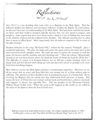 Reﬂections
! Joey K. "Donald
Reﬂections are part of the weekly bulletin inserts for worship. This writing is originally from January 11, 2009
and Pastor Joey’s sermon was titled “From Hands Of Faith Come Heavenly Things” based on Acts 19:1-7.
Acts 19:1-7 is a text detailing what some refer to as Baptism in the Holy Spirit.   Paul has
followed Apollos into Ephesus and encounters followers of John the Baptist. In conversation,
he discovers they have no understanding of the Holy Spirit.  Paul and those with him lay hands
on them, and their world is changed radically because they can now speak in tongues, and
prophesy.  Luke reports that there were about twelve, which is a way of linking this story back
to the ministry of Jesus and the original twelve disciples.  The ultimate question here is, what
does it mean to follow Jesus?  More importantly, how do believers respond to life in terms of
the gifts it brings?  
Stephen Schwartz in the song “All Good Gifts,” written for the musical “Godspell,” gives a
wonderful indication.  “We plow the ﬁelds and scatter the good seed on the land, but it is fed
and watered by God’s almighty hand.  He sends the snow in winter, the warmth to swell the
grain, the breezes and the sunshine and soft refreshing rain.”  (Then the refrain) “All good gifts
around us are sent from heaven above, So thank the Lord, oh thank the Lord for all his love.” 
The difﬁculty, of course, is in keeping balance, lest we fall into a faulty theology where we
thank God and feel blessed when things go well and then feel cursed or perhaps even curse
God when bad things happen.
Here believers receive the Holy Spirit and have a transforming experience.  However, we are
all too aware that an active and deep faith does not exempt any of us from sadness, pain or
suffering.  The openness of these disciples is key to grasping the power of a lasting faith.  For in
receiving the Baptism they are saying that they understand God’s presence is lasting.  This
means the Love of Christ does not exempt us from harsh and hurtful times, rather it surrounds
and supports us always, but especially then.   The late prophet of the Protestant Church,
William Sloane Cofﬁn wrote, “When the worst in life happens in this world, we are called in
the name of the Spirit to show the best of God’s love.
 