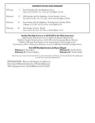 OPPORTUNITIES FOR WORSHIP
February 	 1	 Fourth Sunday after the Epiphany. Green.
	 	 	 Deut. 18:15-20; Ps. 111; 1 Cor. 8:1-13; Mark 1:21-28
	 	 	
February	 8	 Fifth Sunday after the Epiphany. Scouts Sunday. Green.
	 	 	 Isa. 40:21-31; Ps. 147:1-11, 20c; 1 Cor. 9:16-23; Mark 1:29-39
February	 15	 Last Sunday after the Epiphany. Transﬁguration Sunday. White.
	 	 	 2 Kings 2:1-12; Ps. 50:1-6; 2 Cor. 4:3-6; Mark 9:2-9
February 	 22	 First Sunday in Lent. Purple.
	 	 	 Gen. 9:8-17; Ps. 25:1-10; 1 Pet. 3:18-22; Mark 1:9-15
8:15 AM Worship Services in Boyer Chapel
	 February 1 - Pastor Joey	 	 	 	 	 February 8 - Sandra Smith
	 February 15 - Norman Kelsey	 	 	 	 February 22 - Sandra Smith
Please have your articles for the Good News to the church ofﬁce by February 17th for the March 2015 publication
or email them to pattyfumc@gmail.com
POSTMASTER - Please send changes of address to:
First United Methodist Church of North Hollywood
4832 Tujunga Avenue, North Hollywood, CA 91601
Sunday Worship Services at 10:30 AM in the Main Sanctuary
Adult Sunday School meets at 9:15 AM in the Hand in Hand room
Children’s Sunday School meets at 10:30 AM in the Community Room/Nursery
Children’s Message third Sunday of the month during 10:30 worship service
Communion will be celebrated on February 1st at 8:15 AM and 10:30 AM worship services.
 