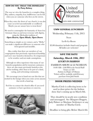 SAVE THE DATE!
Saturday, March 14th, 2015
LUCKY IN FASHION
FASHION SHOW & LUNCHEON
10:00 AM - 2:00 PM in the Social Hall!
Tickets are $20
Fashions by Drapers & Damons
Tickets will be available mid-February
purchase from Jodi Smith
UMW GENERAL LUNCHEON
Wednesday, February 11th, 2015
Noon
Lo-Fe-Lo Room
$3.00 donation includes lunch and program
All ladies are welcome!
HOW DO YOU TREAT THE HOMELESS?
By Patty Kelsey
The way we view the homeless is a complex thing.
Pity, sadness, empathy, fear, indifference can be felt
when you see someone who lives on the streets.
When they enter the doors of our church, it can also
cause us to feel uncomfortable or conﬂicted.
Maybe you are unsure how to treat them?
We need to contemplate the humanity of those less
fortunate than us and treat everyone with dignity,
using the Methodist tradition of
Open Hearts, Open Minds, Open Doors.
Something as simple as eye contact, and a “Hello,”
can make a signiﬁcant difference to someone who
feels ignored and invisible.
Also, realize that there are members of our
congregation that previously experienced hardship
and were once homeless themselves. It is important
to be sensitive and not make assumptions.
Although we often experience that many of our
homeless population ask for monetary assistance,
there are also many previously homeless who
ask for nothing, other than to be part of a kind,
caring, and welcoming community.
We encourage you to hand out care kits that are
stocked in the lounge when you come across anyone
that needs a hand up.
Feel free to contact the church ofﬁce if you need
assistance or have questions or concerns.
DOOR PRIZES NEEDED
Martha Circle is collecting items to be
used as door prizes for the fashion
show that’s coming up on March 8th. 
They should be in nearly new condition
and unwrapped.  See Margaret Doggett,
Judy Palmer or Marijane Settlemyer or any
member of Martha Circle.
Deadline to bring gifts: Before March 8th
 