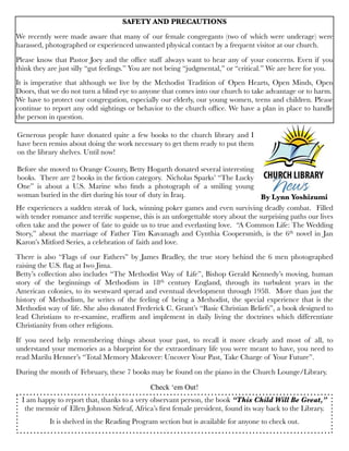 He experiences a sudden streak of luck, winning poker games and even surviving deadly combat.  Filled
with tender romance and terriﬁc suspense, this is an unforgettable story about the surprising paths our lives
often take and the power of fate to guide us to true and everlasting love.  “A Common Life: The Wedding
Story,” about the marriage of Father Tim Kavanagh and Cynthia Coopersmith, is the 6th novel in Jan
Karon’s Mitford Series, a celebration of faith and love.
There is also “Flags of our Fathers” by James Bradley, the true story behind the 6 men photographed
raising the U.S. ﬂag at Iwo Jima. 
Betty’s collection also includes “The Methodist Way of Life”, Bishop Gerald Kennedy’s moving, human
story of the beginnings of Methodism in 18th century England, through its turbulent years in the
American colonies, to its westward spread and eventual development through 1958.  More than just the
history of Methodism, he writes of the feeling of being a Methodist, the special experience that is the
Methodist way of life. She also donated Frederick C. Grant’s “Basic Christian Beliefs”, a book designed to
lead Christians to re-examine, reafﬁrm and implement in daily living the doctrines which differentiate
Christianity from other religions.
If you need help remembering things about your past, to recall it more clearly and most of all, to
understand your memories as a blueprint for the extraordinary life you were meant to have, you need to
read Marilu Henner’s “Total Memory Makeover: Uncover Your Past, Take Charge of Your Future”. 
During the month of February, these 7 books may be found on the piano in the Church Lounge/Library. 
Check ‘em Out!
Generous people have donated quite a few books to the church library and I
have been remiss about doing the work necessary to get them ready to put them
on the library shelves. Until now!
Before she moved to Orange County, Betty Hogarth donated several interesting
books.  There are 2 books in the ﬁction category.  Nicholas Sparks’ “The Lucky
One” is about a U.S. Marine who ﬁnds a photograph of a smiling young
woman buried in the dirt during his tour of duty in Iraq.
I am happy to report that, thanks to a very observant person, the book “This Child Will Be Great,”
the memoir of Ellen Johnson Sirleaf, Africa’s ﬁrst female president, found its way back to the Library. 
It is shelved in the Reading Program section but is available for anyone to check out.
By Lynn Yoshizumi
SAFETY AND PRECAUTIONS
We recently were made aware that many of our female congregants (two of which were underage) were
harassed, photographed or experienced unwanted physical contact by a frequent visitor at our church.
Please know that Pastor Joey and the ofﬁce staff always want to hear any of your concerns. Even if you
think they are just silly “gut feelings.” You are not being “judgmental,” or “critical.” We are here for you.
It is imperative that although we live by the Methodist Tradition of Open Hearts, Open Minds, Open
Doors, that we do not turn a blind eye to anyone that comes into our church to take advantage or to harm.
We have to protect our congregation, especially our elderly, our young women, teens and children. Please
continue to report any odd sightings or behavior to the church ofﬁce. We have a plan in place to handle
the person in question.
 