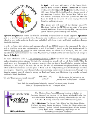 Epworth Project exists so that the families affected by these disasters will not be forgotten. Epworth’s
goal is to provide basic needs for those living in unﬁt conditions, whether the conditions are hurricane
related or not. It also assists the low income and elderly with home repairs and builds handicapped ramps
for disabled citizens.
In order to ﬁnance this mission, each team member will pay $350.00 to cover the expenses of the trip, as
well as providing their own transportation to and from Slidell. I intend to pay that portion myself. In
addition funds must be raised for other expenses related to mission local transport, fuel, and other
miscellaneous expenses related to the work. Any money over and above that amount required will also go to
Epworth Project.
So, here’s where you come in. I am attempting to raise $1000 for the team fund and hope that you will
make a donation for this mission. The task of a mission is the actual work we will do in Slidell. While the
task is important, the purpose is the reason we serve - to share the love of Jesus Christ in a way that makes a
difference, to offer hope to the least, the last and the lost. We will connect the physical labor of serving
others to the unconditional love and grace of God, with the end goal being to cultivate change and allow
hope to grow. I hope that you will prayerfully consider making an investment in this mission. Through your
ﬁnancial support, you will join us in serving our Lord and Savior Jesus Christ and help us to be his hands
and feet in Slidell, Louisiana.
In Christ’s Love,
Ken Ellis
In April, I will travel with others of the North District
Mission Team to work in Slidell, Louisiana. We will be
working with the Epworth Project in Slidell, located at
Aldersgate United Methodist Church, serving the people of
the Southeast Louisiana. The Greater New Orleans area
has endured two major hurricanes (Katrina in 2005 and
Isaac in 2012) in the past 10 years leaving thousands
homeless and in great need.
Most people are well aware of the damages caused by
Hurricane Katrina, but MANY are not aware of the more
than 40,000 homes that were damaged by Hurricane Isaac
(which hit seven years to the day after Katrina).
Our Missions Team Annual Planning Meeting took place on
Saturday, January 24th. Keep an eye out for our Mission Calendar that
will come out on Ash Wednesday, detailing all sorts of ways you can
GIVE BACK locally, nationally and world wide during Lent!
2015 Missions: The Epworth Project, Hope of the Valley Rescue Mission,
UMCOR, Big Sunday, Imagine No Malaria, Discovery Arts, Shelter Animals, Our
Homeless Community, Operation Gratitude, International Justice Mission, Red Bird
Mission, Angels Haven Thai Orphanage, Heifer Project and the
North Hollywood Interfaith Food Pantry!
“No act of kindness, however small, is wasted.”
~Aesop
“The best way to ﬁnd yourself is to lose
yourself in the service of others.” ~Ghandi
“Never doubt that a small group of thoughtful, committed citizens can change the world;
indeed, it’s the only thing that ever has.” ~Margaret Mead
#46DaysOfGiving
 