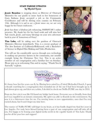 STAFF PARISH UPDATES
by Myriel Tyree
Jessie Renslow is stepping down as Director of Outreach
Ministries for our parish to move back to her hometown of
Gary, Indiana. Jessie accepted a job as the Community
Coordinator and will be driving cross country on February
13th. Although it is sad to see a Jessie move on, we are very
happy for her future endeavors.
Jessie has done a fabulous job enhancing NOHOFUMC’s online
presence. We thank her for her hard work and will miss her!
Safe travels, Jessie, and many blessings on your new adventure
back in your ol’ hometown of Gary!
Tim Lahr, will be taking over the position of Outreach
Ministries Director immediately. Tim, is a recent graduate of
The Arts Institute of California-Hollywood, with a Bachelor’s
of Science in Digital Film Making and Video Production.
Tim will use his considerable success through new technology
in making our presence known in the community, one notable
example being the Christmas Tree Lot. Tim is an active
member of our congregation and a familiar face on Sundays.
Please join us in welcoming Tim and in saying, “Thank You &
Farewell,” to Jessie.
It’s funny how fast ﬁve years can ﬂy by. Having been raised in a United Methodist Church, I spent
a decade searching for a congregation that reminded me of the one I had been brought up in. I
had almost given up, and then on a whim, I decided to check out NoHo FUMC one day in 2010.
From my ﬁrst visit it was like I’d found my bridge back home. Everyone was so friendly, from then
on I was engulfed in an instant community. My spirit was able to ﬂourish in this environment. So,
now it is a bittersweet time for me. I’m moving home to new opportunities, ones that I’m very
excited about, but I won’t forget my time here.
The essence of NoHo FUMC will linger in my heart, as it has fondly shaped my ﬁnal ﬁve years in
Los Angeles. I’ve truly been blessed having been a part of our congregation and will miss all of
you. I’m happy to be leaving your digital media needs in the capable hands of Tim Lahr. Thank
you for all for your love and support!
 