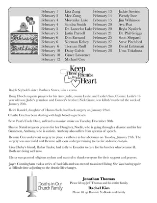 February 1	 Lisa Zung
February 2	 Mee Zung
February 4	 Morenike Lake
February 4	 Sandra Smith
February 5	 Dr. Lancelot Lake
February 5	 Justin Parnell
February 6	 Don Farrand
February 6	 Norman Kelsey
February 6	 Tiernan Paull
February 10 Daisy Galvis
February 10 Grace Lawrence
February 12 Michael Cox
February 13 Jackie Sawiris
February 14 Wendy Ince
February 15 Jim Wilkinson
February 20 Ava Peat
February 20 Beyla Nyaforh
February 21 Dr. Phil Griggs
February 25 Scott Shepard
February 27 Steve Pitchford
February 28 David Eshleman
February 28 Uma Tokahuta
Jonathan Thomas
Please lift up Jeff Thomas and his entire family.
Rachel Kim
Please lift up Hannah Ye-Books and family.
Scott Peat’s Uncle Dave, suffered a massive stroke on Tuesday, December 30th.
Lisa Cheby’s friend, Dallas Taylor, had to ﬂy to Ecuador to care for his brother who became ill.
Both are doing well now.
Elena was granted religious asylum and wanted to thank everyone for their support and prayers.
Joyce Cunningham took a series of bad falls and was moved to assisted living. She was having quite
a difﬁcult time adjusting to the drastic life changes.
Sharon Natoli requests prayers for her Daughter, Noelle, who is going through a divorce and for her
Grandson, Anthony, who is autistic. Anthony also suffers from apraxia of speech.
Deanne Cox underwent surgery to place a catheter in her abdomen on Tuesday, January 27th. The
surgery was successful and Deanne will soon undergo training to receive at-home dialysis.
Charlie Cox has been dealing with high blood sugar levels.
Ralph Seybold’s sister, Barbara Stutes, is in a coma.
Doug Eboch requests prayers for his Aunt Judie, cousin Leslie, and Leslie's Son, Conner. Leslie's 16
year old son (Judie's grandson and Conner's brother) Nick Grant, was killed/murdered the week of
January 20th.
Heidi Randel, daughter of Hanna Sack, had back surgery on January 22nd.
 
