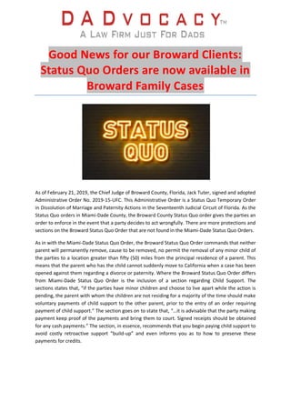Good News for our Broward Clients:
Status Quo Orders are now available in
Broward Family Cases
As of February 21, 2019, the Chief Judge of Broward County, Florida, Jack Tuter, signed and adopted
Administrative Order No. 2019-15-UFC. This Administrative Order is a Status Quo Temporary Order
in Dissolution of Marriage and Paternity Actions in the Seventeenth Judicial Circuit of Florida. As the
Status Quo orders in Miami-Dade County, the Broward County Status Quo order gives the parties an
order to enforce in the event that a party decides to act wrongfully. There are more protections and
sections on the Broward Status Quo Order that are not found in the Miami-Dade Status Quo Orders.
As in with the Miami-Dade Status Quo Order, the Broward Status Quo Order commands that neither
parent will permanently remove, cause to be removed, no permit the removal of any minor child of
the parties to a location greater than fifty (50) miles from the principal residence of a parent. This
means that the parent who has the child cannot suddenly move to California when a case has been
opened against them regarding a divorce or paternity. Where the Broward Status Quo Order differs
from Miami-Dade Status Quo Order is the inclusion of a section regarding Child Support. The
sections states that, “if the parties have minor children and choose to live apart while the action is
pending, the parent with whom the children are not residing for a majority of the time should make
voluntary payments of child support to the other parent, prior to the entry of an order requiring
payment of child support.” The section goes on to state that, “…it is advisable that the party making
payment keep proof of the payments and bring them to court. Signed receipts should be obtained
for any cash payments.” The section, in essence, recommends that you begin paying child support to
avoid costly retroactive support “build-up” and even informs you as to how to preserve these
payments for credits.
 