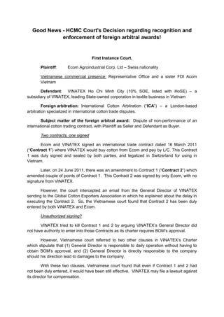 Good News - HCMC Court's Decision regarding recognition and
enforcement of foreign arbitral awards!
First Instance Court.
Plaintiff: Ecom Agroindustrial Corp. Ltd – Swiss nationality
UVietnamese commercial presence:U Representative Office and a sister FDI Acom
Vietnam
Defendant: VINATEX Ho Chi Minh City (10% SOE, listed with HoSE) – a
subsidiary of VINATEX, leading State-owned corporation in textile business in Vietnam
Foreign arbitration: International Cotton Arbitration (“ICA”) – a London-based
arbitration specialized in international cotton trade disputes.
Subject matter of the foreign arbitral award: Dispute of non-performance of an
international cotton trading contract, with Plaintiff as Seller and Defendant as Buyer.
UTwo contracts, one signed
Ecom and VINATEX signed an international trade contract dated 16 March 2011
(“Contract 1”) where VINATEX would buy cotton from Ecom and pay by L/C. This Contract
1 was duly signed and sealed by both parties, and legalized in Switzerland for using in
Vietnam.
Later, on 24 June 2011, there was an amendment to Contract 1 (“Contract 2”) which
amended couple of points of Contract 1. This Contract 2 was signed by only Ecom, with no
signature from VINATEX.
However, the court intercepted an email from the General Director of VINATEX
sending to the Global Cotton Exporters Association in which he explained about the delay in
executing the Contract 2. So, the Vietnamese court found that Contract 2 has been duly
entered by both VINATEX and Ecom.
UUnauthorized signing?
VINATEX tried to kill Contract 1 and 2 by arguing VINATEX’s General Director did
not have authority to enter into those Contracts as its charter requires BOM’s approval.
However, Vietnamese court referred to two other clauses in VINATEX’s Charter
which stipulate that (1) General Director is responsible to daily operation without having to
obtain BOM’s approval, and (2) General Director is directly responsible to the company
should his direction lead to damages to the company.
With these two clauses, Vietnamese court found that even if Contract 1 and 2 had
not been duly entered, it would have been still effective. VINATEX may file a lawsuit against
its director for compensation.
 
