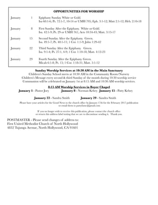 OPPORTUNITIES FOR WORSHIP
January 	 1	 Epiphany Sunday. White or Gold.
	 	 	 Isa 60:1-6; Ps. 72:1-7, 10-14 or UMH 795; Eph. 3:1-12; Matt 2:1-12; Heb. 2:10-18
	 	 	
January	 8	 First Sunday After the Epiphany. White or Gold.
	 	 	 Isa. 42:1-9; Ps. 29 or UMH 761; Acts 10:34-43; Matt. 3:13-17
January	 15	 Second Sunday After the Epiphany. Green.
	 	 	 Isa. 49:1-7; Ps. 40:1-11; 1 Cor. 1:1-9; John 1:29-42
January 	 22	 Third Sunday After the Epiphany. Green.
	 	 	 Isa. 9:1-4; Ps. 27:1, 4-9; 1 Cor. 1:10-18; Matt. 4:12-23
January	 29	 Fourth Sunday After the Epiphany. Green.
	 	 	 Micah 6:1-8; Ps. 15; 1 Cor. 1:18-31; Matt. 5:1-12	
8:15 AM Worship Services in Boyer Chapel
January 1 - Pastor Joey	 January 8 - Norman Kelsey 	January 15 - Patty Kelsey
	 	 	
	 	 January 22 - Sandra Smith 		 January 29 - Sandra Smith
Please have your articles for the Good News to the church ofﬁce by January 17th for the February 2017 publication
or email them to pattyfumc@gmail.com
If you no longer wish to receive this publication, please contact the church ofﬁce
or return this address label noting that we are to discontinue sending it. Thank you.
POSTMASTER - Please send changes of address to:
First United Methodist Church of North Hollywood
4832 Tujunga Avenue, North Hollywood, CA 91601
Sunday Worship Services at 10:30 AM in the Main Sanctuary
Children’s Sunday School meets at 10:30 AM in the Community Room/Nursery
Children’s Message every second & third Sunday of the month during 10:30 worship service
Communion will be celebrated on January 1st at 8:15 AM and 10:30 AM worship services.
 