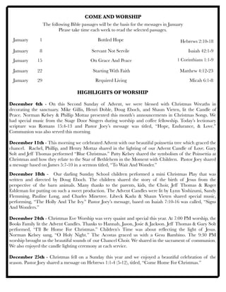 COME AND WORSHIP
The following Bible passages will be the basis for the messages in January
Please take time each week to read the selected passages.
January	 1 	 	 	 	 Bottled Hope	 	 	 	 	
January 	 8	 	 	 	 Servant Not Servile	 	 	 Isaiah 42:1-9
January	 15	 	 	 	 On Grace And Peace 	 	 	
January	 22	 	 	 	 Starting With Faith	 	 	 Matthew 4:12-23
January 	 29 	 	 	 	 Required Living	 	 	 	 Micah 6:1-8
	 	 	 	
HIGHLIGHTS OF WORSHIP
December 4th - On this Second Sunday of Advent, we were blessed with Christmas Wreaths in
decorating the sanctuary. Mike Gillis, Henri Doble, Doug Eboch, and Shaun Vieten, lit the Candle of
Peace. Norman Kelsey & Phillip Mottaz presented this month’s announcements in Christmas Songs. We
had special music from the Stage Door Singers during worship and coffee fellowship. Today’s lectionary
scripture was Romans 15:4-13 and Pastor Joey’s message was titled, “Hope, Endurance, & Love.”
Communion was also served this morning.
December 11th - This morning we celebrated Advent with our beautiful poinsettia tree which graced the
chancel. Rachel, Phillip, and Henry Mottaz shared in the lighting of our Advent Candle of Love. Gary
Solt and Jeff Thomas performed “Blue Christmas.” Patty Kelsey shared the symbolism of the Poinsettia at
Christmas and how they relate to the Star of Bethlehem in the Moment with Children. Pastor Joey shared
a message based on James 5:7-10 in a sermon titled, “To Wait And Wonder.”
December 18th - Our darling Sunday School children performed a mini Christmas Play that was
written and directed by Doug Eboch. The children shared the story of the birth of Jesus from the
perspective of the barn animals. Many thanks to the parents, kids, the Choir, Jeff Thomas & Roger
Eshleman for putting on such a sweet production. The Advent Candles were lit by Lynn Yoshizumi, Sandy
Flemming, Pauline Long, and Charles Minetree. Libeck Kadu & Shaun Vieten shared special music,
performing, “The Holly And The Ivy.” Pastor Joey’s message, based on Isaiah 7:10-16 was called, “Signs
And Wonders.”
December 24th - Christmas Eve Worship was very quaint and special this year. At 7:00 PM worship, the
Books Family lit the Advent Candles. Thanks to Hannah, Jason, Josie & Jackson. Jeff Thomas & Gary Solt
performed, “I’ll Be Home For Christmas.” Children’s Time was about reﬂecting the light of Jesus.
Norman Kelsey sang, “O Holy Night.” The Acostas graced us with a Gesu Bambino. The 9:30 PM
worship brought us the beautiful sounds of our Chancel Choir. We shared in the sacrament of communion.
We also enjoyed the candle lighting ceremony at each service.
December 25th - Christmas fell on a Sunday this year and we enjoyed a beautiful celebration of the
season. Pastor Joey shared a message on Hebrews 1:1-4 (5-12), titled, “Come Home For Christmas.”
1 Corinthians 1:1-9
Hebrews 2:10-18
 