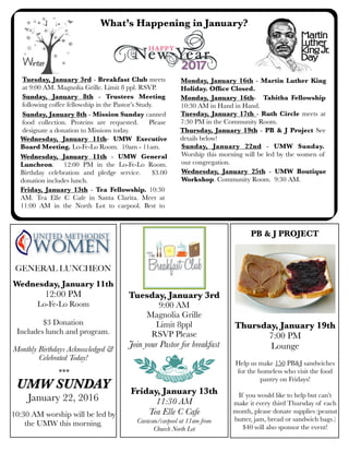 What’s Happening in January?
Wednesday, January 11th - UMW General
Luncheon. 12:00 PM in the Lo-Fe-Lo Room.
Birthday celebration and pledge service. $3.00
donation includes lunch.
Sunday, January 8th - Mission Sunday canned
food collection. Proteins are requested. Please
designate a donation to Missions today.
Wednesday, January 11th- UMW Executive
Board Meeting. Lo-Fe-Lo Room. 10am - 11am.
Monday, January 16th- Tabitha Fellowship
10:30 AM in Hand in Hand.
Tuesday, January 17th - Ruth Circle meets at
7:30 PM in the Community Room.
Sunday, January 8th - Trustees Meeting
following coffee fellowship in the Pastor’s Study.
Tuesday, January 3rd
9:00 AM
Magnolia Grille
Limit 8ppl
RSVP Please
Join your Pastor for breakfast
Friday, January 13th
11:30 AM
Tea Elle C Cafe
Caravan/carpool at 11am from
Church North Lot
Wednesday, January 25th - UMW Boutique
Workshop. Community Room. 9:30 AM.
Sunday, January 22nd - UMW Sunday.
Worship this morning will be led by the women of
our congregation.
GENERAL LUNCHEON
Wednesday, January 11th
12:00 PM
Lo-Fe-Lo Room
$3 Donation
Includes lunch and program.
Monthly Birthdays Acknowledged &
Celebrated Today!
***
UMW SUNDAY
January 22, 2016
10:30 AM worship will be led by
the UMW this morning.
Monday, January 16th - Martin Luther King
Holiday. Ofﬁce Closed.
Thursday, January 19th - PB & J Project See
details below!
Thursday, January 19th
7:00 PM
Lounge
Help us make 150 PB&J sandwiches
for the homeless who visit the food
pantry on Fridays!
If you would like to help but can’t
make it every third Thursday of each
month, please donate supplies (peanut
butter, jam, bread or sandwich bags.)
$40 will also sponsor the event!
PB & J PROJECT
Tuesday, January 3rd - Breakfast Club meets
at 9:00 AM. Magnolia Grille. Limit 8 ppl. RSVP.
Friday, January 13th - Tea Fellowship. 10:30
AM. Tea Elle C Cafe in Santa Clarita. Meet at
11:00 AM in the North Lot to carpool. Best to
 