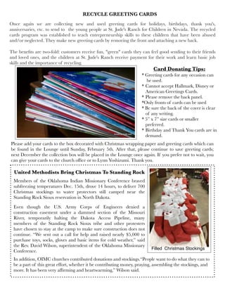 Once again we are collecting new and used greeting cards for holidays, birthdays, thank you's,
anniversaries, etc. to send to  the young people at St. Jude's Ranch for Children in Nevada. The recycled
cards program was established to teach entrepreneurship skills to these children that have been abused
and/or neglected. They make new greeting cards by removing the front and attaching a new back.
The beneﬁts are two-fold: customers receive fun, "green" cards they can feel good sending to their friends
and loved ones, and the children at St. Jude's Ranch receive payment for their work and learn basic job
skills and the importance of recycling.
Card Donating Tips:
* Greeting cards for any occasion can
be used.
* Cannot accept Hallmark, Disney or
American Greetings Cards.
* Please remove the back panel.
*Only fronts of cards can be used
* Be sure the back of the cover is clear
of any writing.
* 5” x 7” size cards or smaller
preferred.
* Birthday and Thank You cards are in
demand.
Please add your cards to the box decorated with Christmas wrapping paper and greeting cards which can
be found in the Lounge until Sunday, February 5th. After that, please continue to save greeting cards;
next December the collection box will be placed in the Lounge once again. If you prefer not to wait, you
can give your cards to the church ofﬁce or to Lynn Yoshizumi. Thank you.
RECYCLE GREETING CARDS
Members of the Oklahoma Indian Missionary Conference braved
subfreezing temperatures Dec. 15th, drove 14 hours, to deliver 700
Christmas stockings to water protectors still camped near the
Standing Rock Sioux reservation in North Dakota.  
Even though the U.S. Army Corps of Engineers  denied a
construction easement under a dammed section of the Missouri
River, temporarily halting the Dakota Access Pipeline, many
members of the Standing Rock Sioux tribe and other protesters
have chosen to stay at the camp to make sure construction does not
continue. “We sent out a call for help and raised nearly $5,000 to
purchase toys, socks, gloves and basic items for cold weather,” said
the Rev. David Wilson, superintendent of the Oklahoma Missionary
Conference.  
In addition, OIMC churches contributed donations and stockings.“People want to do what they can to
be a part of this great effort, whether it be contributing money, praying, assembling the stockings, and
more. It has been very afﬁrming and heartwarming,” Wilson said.
United Methodists Bring Christmas To Standing Rock
Filled Christmas Stockings
 