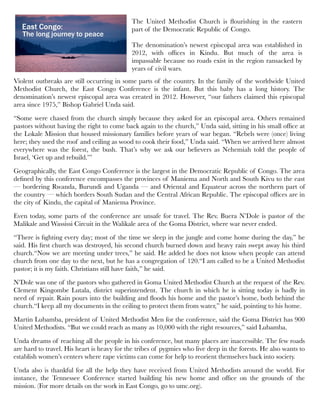 Violent outbreaks are still occurring in some parts of the country. In the family of the worldwide United
Methodist Church, the East Congo Conference is the infant. But this baby has a long history. The
denomination’s newest episcopal area was created in 2012. However, “our fathers claimed this episcopal
area since 1975,” Bishop Gabriel Unda said.
“Some were chased from the church simply because they asked for an episcopal area. Others remained
pastors without having the right to come back again to the church,” Unda said, sitting in his small ofﬁce at
the Lokale Mission that housed missionary families before years of war began. “Rebels were (once) living
here; they used the roof and ceiling as wood to cook their food,” Unda said. “When we arrived here almost
everywhere was the forest, the bush. That’s why we ask our believers as Nehemiah told the people of
Israel, ‘Get up and rebuild.’”
Geographically, the East Congo Conference is the largest in the Democratic Republic of Congo. The area
deﬁned by this conference encompasses the provinces of Maniema and North and South Kivu to the east
— bordering Rwanda, Burundi and Uganda — and Oriental and Equateur across the northern part of
the country — which borders South Sudan and the Central African Republic. The episcopal ofﬁces are in
the city of Kindu, the capital of Maniema Province.
Even today, some parts of the conference are unsafe for travel. The Rev. Buera N’Dole is pastor of the
Malikale and Wassissi Circuit in the Walikale area of the Goma District, where war never ended.
“There is ﬁghting every day; most of the time we sleep in the jungle and come home during the day,” he
said. His ﬁrst church was destroyed, his second church burned down and heavy rain swept away his third
church.“Now we are meeting under trees,” he said. He added he does not know when people can attend
church from one day to the next, but he has a congregation of 120.“I am called to be a United Methodist
pastor; it is my faith. Christians still have faith,” he said.
N’Dole was one of the pastors who gathered in Goma United Methodist Church at the request of the Rev.
Clement Kingombe Lutala, district superintendent. The church in which he is sitting today is badly in
need of repair. Rain pours into the building and ﬂoods his home and the pastor’s home, both behind the
church.“I keep all my documents in the ceiling to protect them from water,” he said, pointing to his home.
Martin Lubamba, president of United Methodist Men for the conference, said the Goma District has 900
United Methodists. “But we could reach as many as 10,000 with the right resources,” said Lubamba.
Unda dreams of reaching all the people in his conference, but many places are inaccessible. The few roads
are hard to travel. His heart is heavy for the tribes of pygmies who live deep in the forests. He also wants to
establish women’s centers where rape victims can come for help to reorient themselves back into society.
Unda also is thankful for all the help they have received from United Methodists around the world. For
instance, the Tennessee Conference started building his new home and ofﬁce on the grounds of the
mission. (For more details on the work in East Congo, go to umc.org).
By Lynn Yoshizumi
The United Methodist Church is ﬂourishing in the eastern
part of the Democratic Republic of Congo.
The denomination’s newest episcopal area was established in
2012, with ofﬁces in Kindu. But much of the area is
impassable because no roads exist in the region ransacked by
years of civil wars.
 