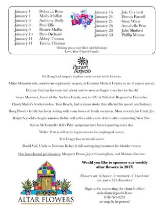 Wishing you a year ﬁlled with blessings!
Love, Your Church Family
January 1	 Deborah Byon
January 4 Molly Moffatt	
January 6	 Anthony Duffy
January 8	 Paul Ellis
January 9	 Dexter Moffat
January 10	 Pam Orchard
January 11	 Abbey Thomas
January 11 Emma Thomas
January 16	 Jake Orchard
January 24	 Dennis Parnell
January 24	 Steve Watts
January 26	 Annabelle Peat
January 28 Julie Shuford
January 30	 Phillip Mottaz
Ed Zung had surgery to place metal stents in his kidneys.
Mikio Matsubayashi, underwent exploratory surgery, at Houston Medical Center, to see if cancer spread.
Deanne Cox has been out and about and we were so happy to see her in church!
Susan Marcinek, friend of the Ancheta Family, was in ICU at Palmdale Regional in December.
Chuck Shafer’s brother-in-law, Tom Revelli, had a minor stroke that affected his speech and balance.
Doug Eboch’s family has been dealing with many losses of family members. Most recently, his Uncle Jim.
Ralph Seybold’s daughter-in-law, Bobbi, still suffers with severe deﬁcits after contracting West Nile.
Keven McConnell’s Bell’s Palsy symptoms have been improving every day.
Walter Pratt is still receiving treatment for esophageal cancer.
Teri Geiger has terminal cancer.
David Vail, Uncle to Norman Kelsey, is still undergoing treatment for bladder cancer.
Our homebound parishioners: Margaret Dixon, Joyce Cunningham, and Marion Elkerton.
Would you like to sponsor our weekly
altar ﬂowers in 2017!
Flowers are in honor or memory of loved one
are just a $25 donation!
Sign up by contacting the church ofﬁce:
nohofumc@pacbell.net
818-763-8231
or stop by in person!
 