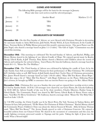 COME AND WORSHIP
The following Bible passages will be the basis for the messages in January
Please take time each week to read the selected passages.
January 	 7	 	 	 	 Another Road	 	 	 	 Matthew 2:1-12
January	 14	 	 	 	 	 TBA	 	
January	 21	 	 	 	 	 TBA 	 	 	 	
January 	 28 	 	 	 	 	 TBA	 	
	 	 	 	
HIGHLIGHTS OF WORSHIP
December 3th - On this First Sunday of Advent, we were blessed with Christmas Wreaths in decorating
the sanctuary thanks to Anita McChesney. Jodi Smith, Wendy Welch, & Lynn Yoshizumi, lit the Candle of
Peace. Norman Kelsey & Phillip Mottaz presented this month’s announcements. Our guest Pastor was Dr.
John Nagel, who shared a message based on John 1:1-13 titled, “The Gift of Light.” Communion was also
served this morning.
December 10th - This morning we celebrated The Second Sunday of Advent, and Rachel, Phillip, and
Henry Mottaz shared in the lighting of our Advent Candle of Hope. We enjoyed special music by Kayley
Shoup, Libeck Kadu, & Jeff Thomas. Patty Kelsey shared a Moment with Children about the season of
Advent and waiting for the arrival of Jesus. Guest Pastor, Dr. Lincoln Galloway, shared a message based on
Isaiah 40:1-11, “Home For The Holidays.”
December 17th - The Third Sunday of Advent was celebrated by lighting the candle of Love, lit by the
Lake Family. Gary Solt accompanied Jeff Thomas for their performance of Blue Christmas. We celebrated
Jeff’s birthday today as well. Bill Varney & Jodi Smith shared their Twelve Days of Christmas presentation.
Rev. James Powell shared a message based on Luke 1:46-56 called, “Mary Did You Know About Hope.”
Pastor Jim sang a bit of “Mary Did You Know?” with Roger Eshleman on the Piano. Following Pastor
Jim’s sermon, he brought up SPRC to announce that our interim Pastor was going to be Rev. Allison Mark.
December 24th - Christmas Eve was on a Sunday this year and we enjoyed three worship services today.
8:15 led by Sandra Smith. 10:30 & 7:30 messages were shared by our Guest Pastor, Dr. Lincoln Galloway.
At 10:30 AM the Advent Candle of Joy was lit by choir members, Charles Minetree, Pauline Long, &
Libeck Kadu. The Community Prayer was shared by Bill Varney. Libeck Kadu & Shaun Vieten sang a
duet, “God Rest Ye Merry Gentlemen.” Dr. Galloway shared a message titled, “Home For The Holy One,”
based on Luke 1:26-38.
At 7:30 PM worship, the Christ Candle was lit by Sherri Perry, Pat Vail, Norman & Nathan Kelsey. Jeff
Thomas & Gary Solt performed, “I’ll Be Home For Christmas & White Christmas.” Rachel Mottaz shared
the Community Prayer. Children’s Time was about the Advent Season & Wreath. Abby & Emma Thomas
sand, “Mary Did You Know?” The Acosta Family graced us with a Christmas Concerto. We enjoyed a
beautiful anthem from our Chancel Choir. We shared in the sacrament of communion and this year, the
candle lighting ceremony processed outside to Tujunga and the patio. Taking the light of Jesus into the
world. What a blessed night!
 