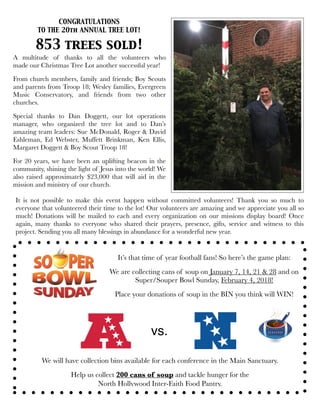 CONGRATULATIONS
TO THE 20th ANNUAL TREE LOT!
A multitude of thanks to all the volunteers who
made our Christmas Tree Lot another successful year!
From church members, family and friends; Boy Scouts
and parents from Troop 18; Wesley families, Evergreen
Music Conservatory, and  friends from two other
churches. 
Special thanks to Dan Doggett, our  lot operations
manager, who organized the tree lot and to Dan’s
amazing team leaders: Sue McDonald, Roger & David
Eshleman, Ed Webster, Muffett Brinkman, Ken Ellis,
Margaret Doggett & Boy Scout Troop 18!
For 20 years, we have been an uplifting beacon in the
community, shining the light of Jesus into the world! We
also raised approximately $23,000 that will aid in the
mission and ministry of our church.
853 trees sold!
vs.
It’s that time of year football fans! So here’s the game plan:
We are collecting cans of soup on January 7, 14, 21 & 28 and on
Super/Souper Bowl Sunday, February 4, 2018!
Place your donations of soup in the BIN you think will WIN!
We will have collection bins available for each conference in the Main Sanctuary.
Help us collect 200 cans of soup and tackle hunger for the
North Hollywood Inter-Faith Food Pantry.
It is not possible to make this event happen without committed volunteers! Thank you so much to
everyone that volunteered their time to the lot! Our volunteers are amazing and we appreciate you all so
much! Donations will be mailed to each and every organization on our missions display board! Once
again, many thanks to everyone who shared their prayers, presence, gifts, service and witness to this
project. Sending you all many blessings in abundance for a wonderful new year.
 