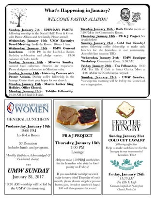 What’s Happening in January?
Wednesday, January 10th - UMW General
Luncheon. 12:00 PM in the Lo-Fe-Lo Room.
Birthday celebration and pledge service. $3.00
donation includes lunch.
Sunday, January 14th - Mission Sunday
canned food collection. Proteins are requested.
Please designate a donation to Missions today.
Wednesday, January 10th- UMW Executive
Board Meeting. Lo-Fe-Lo Room. 10am - 11am.
Monday, January 15th- Tabitha Fellowship
10:30 AM in Hand in Hand.
Tuesday, January 16th - Ruth Circle meets at
7:30 PM in the Community Room.
Sunday, January 7th - EPIPHANY PARTY!
following worship in the Social Hall! Meet & Greet
with Pastor Allison and her family. Please attend!
Wednesday, January 24th - UMW Boutique
Workshop. Community Room. 9:30 AM.
Sunday, January 28th - UMW Sunday.
Worship this morning will be led by the women of
our congregation.
GENERAL LUNCHEON
Wednesday, January 10th
12:00 PM
Lo-Fe-Lo Room
$3 Donation
Includes lunch and program.
Monthly Birthdays Acknowledged &
Celebrated Today!
***
UMW SUNDAY
January 28, 2017
10:30 AM worship will be led by
the UMW this morning.
Monday, January 15th - Martin Luther King
Holiday. Ofﬁce Closed.
Thursday, January 18th - PB & J Project See
details below!
Thursday, January 18th
7:00 PM
Lounge
Help us make 150 PB&J sandwiches
for the homeless who visit the food
pantry on Fridays!
If you would like to help but can’t
make it every third Thursday of each
month, please donate supplies (peanut
butter, jam, bread or sandwich bags.)
$40 will also sponsor the event!
PB & J PROJECT
Sunday, January 21st - Cold Cut Cavalry!
meets following coffee fellowship to make sack
lunches for the homeless in our community.
Assembly line location TBD.
Friday, January 26th - Tea Fellowship. 10:30
AM. Tea Elle C Cafe in Santa Clarita. Meet at
11:00 AM in the North Lot to carpool.
Friday, January 26th
11:30 AM
Tea Elle C Cafe
Caravan/carpool at 11am from
Church North Lot
Sunday, January 21st
COLD CUT CAVALRY
following coffee hour
Help us make sack lunches for the
hungry in our community!
Location TBD
WELCOME PASTOR ALLISON!
Sunday, January 14th - Listening Process with
Pastor Allison. During coffee fellowship in the
Lounge. Come share your hopes for our church.
 