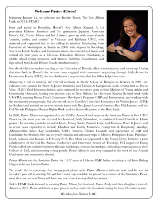Beginning January 1st, we welcome our Interim Pastor, The Rev. Allison
Mark, to NoHo FUMC!
Born and raised in Honolulu, Hawai’i, Rev. Allison Kanani. A 3.5
generation Chinese American and 5th generation Japanese American
Pastor’s Kid, Pastor Allison and her 2 sisters, grew up with many church
“aunties, uncles, and cousins” at Waianae and Kilohana UMC, who
nurtured and supported her in her calling to ministry. Graduating from
University of Washington in Seattle in 2000, with degrees in Sociology,
American Ethnic Studies, and Communications, she returned to Hawaii and
worked for four years as a Christian Education Director (Kilohana), a
middle school typing instructor and Student Activities Coordinator, and
high school Speech and Debate Coach (simultaneously!).
Answering a call to ministry, she entered seminary at Paciﬁc School of Religion in Berkeley in 2004, she
cultivated her passion for Peace & Justice ministries and Mission & Compassion work, serving ﬁrst as Buena
Vista UMC’s Field Education Intern, and continued for two more years as their Minister of Young Adults and
Community Outreach, leading two mission trips to New Orleans for Hurricane Katrina Rebuild work (with
UMVIM), running Buena Vista’s Community Developer’s Program (CDP) and Endowment, and working with
the community young people. She also served on the East Bay’s Interfaith Committee for Worker Justice (ICWJ)
in Oakland and worked on socio-economic issues with Rev. James Lawson’s brother, Rev. Phil Lawson, and the
Cal-Nevada Philippine Human Rights Work, and the Kairos Response in the Holy Land.
In 2008, Pastor Allison was appointed to the Cal-Pac Annual Conference as the Associate Pastor at First UMC
Pasadena, the same year she married her husband, Andy Schwiebert, an ordained United Church of Christ
pastor. Her ministry portfolio included Youth, Young Adults, Pastoral Care, and Missions, Peace & Justice and
in seven years expanded to include Children and Family Ministries, Evangelism & Hospitality, Worship,
Administrative duties (Lay Leadership, SPRC, Trustees, Church Council), and supervision of staff and
Candidates for Ministry. She has led yearly mission and advocacy trips to Mexico, Philippines, Haiti, Palestine/
Israel, Arizona, and Hawaii. In February 2015, Rev. Mark was appointed to the Young Clergy Initiative a joint
collaborative of the Cal-Pac Annual Conference and Claremont School of Theology. YCI supported Young
People called into ordained ministry through workshops, retreats, internships, cultivating congregations in their
Culture of Call, and mentoring young people. Pastor Allison is also very engaged in the work of our Annual
Conference and community abroad.
Pastor Allison was the Associate Pastor for 1 1/2 years at Holman UMC before receiving a call from Bishop
Hagiya to be our Interim Pastor.
We would like to encourage that congregants please write Pastor Allison a welcome note and be sure to
introduce yourself at worship. We will have name tags available for you at the entrance of the Sanctuary. Please
wear them so our new Pastor will have an easier time learning all of our names.
NoHo FUMC looks forward to meeting Pastor Allison, her husband, Pastor Andy, and their daughters Kaira &
Amara in 2018. Please add them in your prayers as they make this transition during the busy Christmas season.
Bio taken from Holman UMC
Welcome Pastor Allison!
She also dabbled in student teaching at the University of Hawaii, ofﬁce administration, and nannying! During
that time back in Hawai’i, she became more engaged with community organizing through Faith Action for
Community Equity (FACE), the interfaith justice organization that her father helped to create.
 