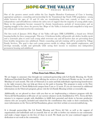One of the greatest unmet needs within the Los Angeles Homeless Continuum of Care is housing,
appropriate guidance, counseling and mentorship for the Transitional Age Youth (TAY) population - young
adults between the ages of 18 and 24 who are transitioning from state custody or foster care to
independence and self-sufﬁciency without the safety nets of support that the majority of young adults enjoy.
Many in this population become ensnared by chronic homelessness, periods of incarceration and an
ongoing struggle to live above the poverty line. Hope of the Valley is honored and compelled to help meet
this critical and essential need in the community.
The ﬁrst week of January 2018, Hope of the Valley will open THE LANDING, a brand new 50-bed
housing facility for these young people. This new 15-bedroom facility will provide safe shelter, healthy meals
and a systematic plan to assist each young adult overcome any and all barriers that are preventing them
from healthy integration into adulthood. Onsite counseling and job training will be provided by Village
Family Services. The goal is that each young person enrolls in college, ﬁnds gainful employment, and
develops mentally, socially and spiritually while saving their income to transition into independent
permanent housing and adulthood.
We are happy to announce that through our continued partnership with LA Family Housing, the North
Hollywood Interfaith Food Pantry will be offering the services of an Outreach Worker on the 1st and 3rd
Mondays of each month. The role of Outreach is to assist and link individuals experiencing homelessness
to the right resources that can help get them on the path to housing. The program is onsite at the First
Christian Church of North Hollywood campus from 9 am to 12 noon. If you are interested in additional
information on the Outreach program, please visit the LA Family Housing website at www.lafh.org.
 
Additionally, we are pleased to share with you that we are implementing a volunteer program with the
Tierra del Sol Foundation to ﬁll some of our current volunteer needs. Established in 1971, Tierra del Sol’s
mission is to empower people with disabilities to fulﬁll their potential and desire to become productive
citizens who are accepted, included and valued for the contributions they make to their community. For
more information on the Tierra del Sol Foundation, please visit their website at www.tierradelsol.org.
 
It is through partnerships like LA Family Housing and Tierra del Sol, as well as the support of
organizations and individuals such as yourself, that we are able to further our mission in our community
and make a larger impact on the lives of those in need. We thank you for your continued support and
dedication to our work in the community.
A Note from Luis Oliart, Director
 