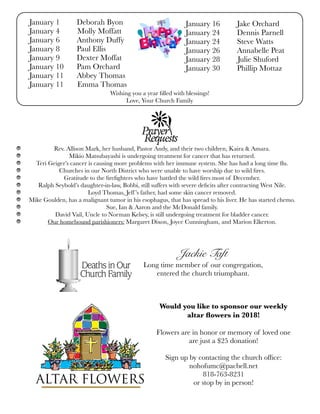 Wishing you a year ﬁlled with blessings!
Love, Your Church Family
January 1	 Deborah Byon
January 4 Molly Moffatt	
January 6	 Anthony Duffy
January 8	 Paul Ellis
January 9	 Dexter Moffat
January 10	 Pam Orchard
January 11	 Abbey Thomas
January 11 Emma Thomas
January 16	 Jake Orchard
January 24	 Dennis Parnell
January 24	 Steve Watts
January 26	 Annabelle Peat
January 28 Julie Shuford
January 30	 Phillip Mottaz
Rev. Allison Mark, her husband, Pastor Andy, and their two children, Kaira & Amara.
Mikio Matsubayashi is undergoing treatment for cancer that has returned.
Teri Geiger’s cancer is causing more problems with her immune system. She has had a long time ﬂu.
Churches in our North District who were unable to have worship due to wild ﬁres.
Gratitude to the ﬁreﬁghters who have battled the wild ﬁres most of December.
Ralph Seybold’s daughter-in-law, Bobbi, still suffers with severe deﬁcits after contracting West Nile.
Loyd Thomas, Jeff’s father, had some skin cancer removed.
Mike Goulden, has a malignant tumor in his esophagus, that has spread to his liver. He has started chemo.
Sue, Ian & Aaron and the McDonald family.
David Vail, Uncle to Norman Kelsey, is still undergoing treatment for bladder cancer.
Our homebound parishioners: Margaret Dixon, Joyce Cunningham, and Marion Elkerton.
Would you like to sponsor our weekly
altar ﬂowers in 2018!
Flowers are in honor or memory of loved one
are just a $25 donation!
Sign up by contacting the church ofﬁce:
nohofumc@pacbell.net
818-763-8231
or stop by in person!
Jackie Taft
Long time member of our congregation,
entered the church triumphant.
 