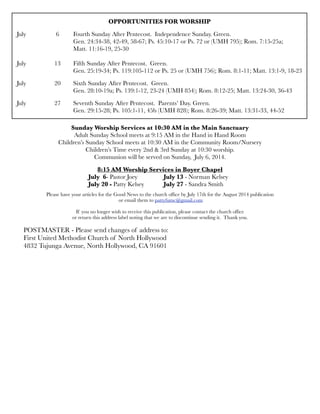 OPPORTUNITIES FOR WORSHIP
July	 	 6	 Fourth Sunday After Pentecost. Independence Sunday. Green.
	 	 	 Gen. 24:34-38, 42-49, 58-67; Ps. 45:10-17 or Ps. 72 or (UMH 795); Rom. 7:15-25a;
	 	 	 Matt. 11:16-19, 25-30
	 	 	
July	 	 13	 Fifth Sunday After Pentecost. Green.
	 	 	 Gen. 25:19-34; Ps. 119:105-112 or Ps. 25 or (UMH 756); Rom. 8:1-11; Matt. 13:1-9, 18-23
July 	 	 20	 Sixth Sunday After Pentecost. Green.
	 	 	 Gen. 28:10-19a; Ps. 139:1-12, 23-24 (UMH 854); Rom. 8:12-25; Matt. 13:24-30, 36-43
July
 
 27
 Seventh Sunday After Pentecost. Parents’ Day. Green.
	 	 	 Gen. 29:15-28; Ps. 105:1-11, 45b (UMH 828); Rom. 8:26-39; Matt. 13:31-33, 44-52
Sunday Worship Services at 10:30 AM in the Main Sanctuary
Adult Sunday School meets at 9:15 AM in the Hand in Hand Room
Children’s Sunday School meets at 10:30 AM in the Community Room/Nursery
Children’s Time every 2nd & 3rd Sunday at 10:30 worship.
Communion will be served on Sunday, July 6, 2014.
8:15 AM Worship Services in Boyer Chapel
	 	 	 July 6- Pastor Joey	 	 July 13 - Norman Kelsey	
	 	 July 20 - Patty Kelsey 	 July 27 - Sandra Smith
Please have your articles for the Good News to the church ofﬁce by July 17th for the August 2014 publication
or email them to pattyfumc@gmail.com
If you no longer wish to receive this publication, please contact the church ofﬁce
or return this address label noting that we are to discontinue sending it. Thank you.
POSTMASTER - Please send changes of address to:
First United Methodist Church of North Hollywood
4832 Tujunga Avenue, North Hollywood, CA 91601
 