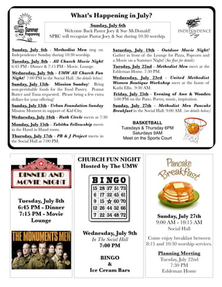 What’s Happening in July?
Friday, July 25th - Evening of Awe & Wonder.
5:00 PM on the Patio. Poetry, music, inspiration.
Monday, July 15th - Tabitha Fellowship meets
in the Hand in Hand room.
Wednesday, July 9th - UMW All Church Fun
Night! 7:00 PM in the Social Hall. (See details below)
Sunday, July 13th- Mission Sunday! Bring
non-perishable foods for the Food Pantry. Peanut
Butter and Tuna requested. Please bring a few extra
dollars for your offering!
Tuesday, July 8th - All Church Movie Night!
6:45 PM - Dinner & 7:15 PM - Movie. Lounge.
Sunday, July 6th - Methodist Men sing on
Independence Sunday during 10:30 worship.
Wednesday, July 9th
In The Social Hall
7:00 PM
BINGO
&
Ice Cream Bars
Sunday, July 27th
9:00 AM - 10:15 AM
Social Hall
Come enjoy breakfast between
8:15 and 10:30 worship services.
Planning Meeting
Tuesday, July 22nd
7:30 PM
Eshleman Home
Sunday, July 6th
Welcome Back Pastor Joey & Sue McDonald!
SPRC will recognize Pastor Joey & Sue during 10:30 worship.
Saturday, July 19th - Outdoor Movie Night!
Gather in front of the Lounge for Pizza, Popcorn and
a Movie on a Summer Night! (See ﬂyer for details)
Tuesday, July 22nd - Methodist Men meet at the
Eshleman Home. 7:30 PM.
CHURCH FUN NIGHT
Hosted by The UMW
Wednesday, July 23rd - United Methodist
Women Boutique Workshop meet at the home of
Kathi Ellis. 9:30 AM.
Tuesday, July 8th
6:45 PM - Dinner
7:15 PM - Movie
Lounge
BASKETBALL
Tuesdays & Thursday 6PM
Saturdays 9AM
Meet on the Sports Court
Wednesday, July 16th - Ruth Circle meets at 7:30
Sunday, July 27th - Methodist Men Pancake
Breakfast in the Social Hall. 9:00 AM. (see details below)
Sunday, July 13th - Urban Foundation Sunday
Mission Moment in support of Kid City.
Thursday, July 17th - PB & J Project meets in
the Social Hall at 7:00 PM.
 