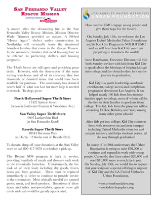 A month after the devastating ﬁre at the San
Fernando Valley Rescue Mission, Mission Director
Wade Trimmer provided an update. A 90-bed
“Home Again” shelter under construction in
Northridge will eventually house the situational
homeless families that come to the Rescue Mission. 
In the meantime, families that need housing have to
be referred to partnering shelters and housing
programs.
The Thrift Stores are still open and providing great
deals.  However, with the destruction of the main
sorting warehouse and all of its contents, they lost
thousands of donated items that would have been
available for purchase.  The community has donated
nearly half of what was lost but more help is needed
to restock.  To shop, go to:
North Hollywood Super Thrift Store
13422 Saticoy Street
(between Coldwater Canyon & Woodman Ave.)
Sun Valley Super Thrift Store
9007 Lankershim Blvd
(at San Fernando Road)
Reseda Super Thrift Store
18344 Sherman Way
(at Darby – 2 blocks east of Reseda Blvd)
To donate, drop off your donations at the Sun Valley
store or call 800-417-5678 to schedule a pick up.
The Rescue SOS program is back in service,
providing hundreds of meals and showers each week
to the chronically homeless.  Unfortunately, the ﬁre
took all of their food, including dry goods, frozen
items and fresh produce.  These must be replaced
immediately in order to continue to provide service
to the community.  Most critically needed are canned
goods, meat, and fresh produce.  Donations of those
items and other non-perishables, grocery store gift
cards and cash would be greatly appreciated.
How can the UMC engage young people and
give them hope for the future?
On Sunday, July 13th, we welcome the Los
Angeles United Methodist Urban Foundation
and its Kid City Program to NOHOFUMC
and we will hear how Kid City youth are
preparing to transform the world!
Anne Hawthorne, Executive Director, will visit
both Sunday services with kids from Kid City
to speak about the blessings of helping kids get
into college and the obstacles they face on the
journey to graduation.
Kid City is a youth leadership, academic
enrichment, college access and completion
program in downtown Los Angeles. It has
helped nearly 100 kids from low-income
families apply to college, most of whom will be
the ﬁrst in their families to graduate from
college. This fall, kids from the program will be
attending UCLA, Berkeley, and Yale, among
many other great schools!
After kids get into college, Kid City connects
them with resources on and near campus
including United Methodist churches and
campus ministry, and helps students persist, all
the way through graduation!
In honor of its 30th anniversary, the Urban
Foundation is trying to raise $30,000 to
continue and expand its work with young
people. Currently, they have raised $20,000 and
need $10,000 more to reach their goal.
On Sunday, July 13th, we would like to request
that you designate a special offering in support
of Kid City and the LA United Methodist
Urban Foundation.
www.urbanfoundation.org
www.kidcityhopeplace.org
 