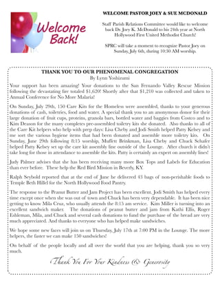 THANK YOU TO OUR PHENOMENAL CONGREGATION
By Lynn Yoshizumi
Your support has been amazing!  Your donations to the San Fernando Valley Rescue Mission
following the devastating ﬁre totaled $1,620! Shortly after that $1,210 was collected and taken to
Annual Conference for No More Malaria!
On Sunday, July 29th, 150 Care Kits for the Homeless were assembled, thanks to your generous
donations of cash, toiletries, food and water. A special thank you to an anonymous donor for their
large donation of fruit cups, proteins, granola bars, bottled water and baggies from Costco and to
Kim Deason for the many completes pre-assembled toiletry kits she donated.  Also thanks to all of
the Care Kit helpers who help with prep days: Lisa Cheby and Jodi Smith helped Patty Kelsey and
me sort the various hygiene items that had been donated and assemble more toiletry kits.  On
Sunday, June 29th following 8:15 worship, Muffett Brinkman, Lisa Cheby and Chuck Schafer
helped Patty Kelsey set up the care kit assembly line outside of the Lounge.  After church it didn’t
take long for those in attendance to assemble the kits. Patty is certainly an expert on assembly lines!
Judy Palmer advises that she has been receiving many more Box Tops and Labels for Education
than ever before.  These help the Red Bird Mission in Beverly, KY.
Ralph Seybold reported that at the end of June he delivered 43 bags of non-perishable foods to
Temple Beth Hillel for the North Hollywood Food Pantry. 
The response to the Peanut Butter and Jam Project has been excellent. Jodi Smith has helped every
time except once when she was out of town and Chuck has been very dependable.  It has been nice
getting to know Mila Cruz, who usually attends the 8:15 am service.  Kim Miller is turning into an
excellent sandwich maker.  The donations of peanut butter and jam from Kathi Ellis, Roger
Eshleman, Mila, and Chuck and several cash donations to fund the purchase of the bread are very
much appreciated. And thanks to everyone who has helped make sandwiches.
We hope some new faces will join us on Thursday, July 17th at 7:00 PM in the Lounge. The more
helpers, the faster we can make 150 sandwiches!
On behalf of the people locally and all over the world that you are helping, thank you so very
much.
WELCOME PASTOR JOEY & SUE MCDONALD
Staff Parish Relations Committee would like to welcome
back Dr. Joey K. McDonald to his 24th year at North
Hollywood First United Methodist Church!
SPRC will take a moment to recognize Pastor Joey on
Sunday, July 6th, during 10:30 AM worship.
!ank Y" For Y"r Kindness & Generosity
 